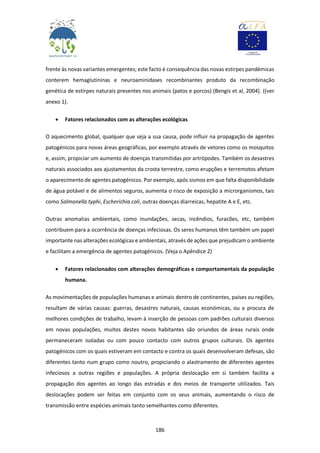 186
frente às novas variantes emergentes; este facto é consequência das novas estirpes pandémicas
conterem hemaglutininas e neuroaminidases recombinantes produto da recombinação
genética de estirpes naturais presentes nos animais (patos e porcos) (Bengis et al, 2004). ((ver
anexo 1).
 Fatores relacionados com as alterações ecológicas
O aquecimento global, qualquer que seja a sua causa, pode influir na propagação de agentes
patogénicos para novas áreas geográficas, por exemplo através de vetores como os mosquitos
e, assim, propiciar um aumento de doenças transmitidas por artrópodes. Também os desastres
naturais associados aos ajustamentos da crosta terrestre, como erupções e terremotos afetam
o aparecimento de agentes patogénicos. Por exemplo, após sismos em que falta disponibilidade
de água potável e de alimentos seguros, aumenta o risco de exposição a microrganismos, tais
como Salmonella typhi, Escherichia coli, outras doenças diarreicas, hepatite A e E, etc.
Outras anomalias ambientais, como inundações, secas, incêndios, furacões, etc, também
contribuem para a ocorrência de doenças infeciosas. Os seres humanos têm também um papel
importante nas alterações ecológicas e ambientais, através de ações que prejudicam o ambiente
e facilitam a emergência de agentes patogénicos. (Veja o Apêndice 2)
 Fatores relacionados com alterações demográficas e comportamentais da população
humana.
As movimentações de populações humanas e animais dentro de continentes, países ou regiões,
resultam de várias causas: guerras, desastres naturais, causas económicas, ou a procura de
melhores condições de trabalho, levam à inserção de pessoas com padrões culturais diversos
em novas populações, muitos destes novos habitantes são oriundos de áreas rurais onde
permaneceram isoladas ou com pouco contacto com outros grupos culturais. Os agentes
patogénicos com os quais estiveram em contacto e contra os quais desenvolveram defesas, são
diferentes tanto num grupo como noutro, propiciando o alastramento de diferentes agentes
infeciosos a outras regiões e populações. A própria deslocação em si também facilita a
propagação dos agentes ao longo das estradas e dos meios de transporte utilizados. Tais
deslocações podem ser feitas em conjunto com os seus animais, aumentando o risco de
transmissão entre espécies animais tanto semelhantes como diferentes.
 