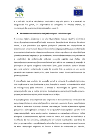 187
A urbanização forçada e não planeada resultante da migração, pobreza e as situações de
desigualdade que geram, são propiciadoras da emergência de infeções latentes, ou
reemergência das anteriormente controladas (ver anexo 3).
 Fatores relacionados com o avanço tecnológico e a industrialização.
A sociedade moderna caracteriza-se por uma industrialização massiva, o que traz benefícios e
riscos. O crescimento demográfico impôs o aumento da produção de alimentos de origem
animal, o que possibilitou que agentes patogénicos presentes em subpopulações se
disseminassem a nível mundial. O desenvolvimento tecnológico possibilitou que as indústrias de
processamento de alimentos e de outros produtos que utilizam ingredientes de origem biológica
(com novos métodos de produção que aumentam a eficiência e reduzem os custos), levantaram
a possibilidade de contaminação acidental, enquanto expande seus efeitos. Este
desenvolvimento nem sempre foi acompanhado de boas práticas nos processos de produção. A
presença de um agente patogénico numa matéria-prima, pode constituir a porta de entrada
para uma posterior contaminação cruzada do produto final. A presença de um agente
patogénico em qualquer matéria-prima, pode disseminar através de um grande número de
produtos acabados.
A intensificação das condições de produção animal, a estrutura de produção (dimensão,
distribuição espacial, tipo de alimentação, tipo de produção, maneio, práticas sanitárias, nível
de biossegurança) pode influenciar a entrada e disseminação de agentes nocivos,
comprometendo toda a cadeia alimentar (produção-processamento-distribuição-consumo-
preparação) bem como a poluição dos solos e fontes de água.
A revolução agrícola foi acompanhada pelo surgimento de doenças infeciosas, em resultado do
aumento significativo do número de hospedeiros potenciais e, portanto, de uma maior hipótese
de contacto entre seres humanos e animais. Tais interações facilitam a permuta de agentes
patogénicos e a emergência de zoonoses. É por isso que alterações nas práticas agrícolas criam
novas oportunidades para agentes nocivos ocuparem ou manipularem diferentes nichos
ecológicos. O desenvolvimento agrícola é uma das formas mais usuais de interferência e
modificação do meio ambiente, praticada pelo ser humano, incentivando a ocorrência de
doenças: por exemplo, a expansão da cultura de milho favoreceu o aumento de casos humanos
de Febre Hemorrágica Argentina, ao facilitar a invasão do ecossistema por roedores,
 