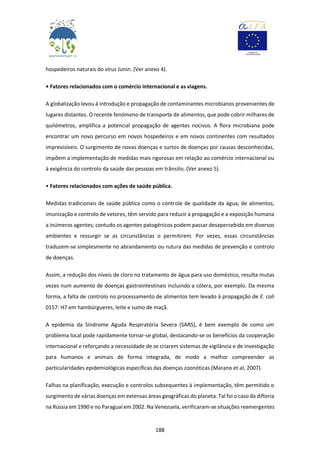 188
hospedeiros naturais do vírus Junin. (Ver anexo 4).
• Fatores relacionados com o comércio internacional e as viagens.
A globalização levou à introdução e propagação de contaminantes microbianos provenientes de
lugares distantes. O recente fenómeno de transporte de alimentos, que pode cobrir milhares de
quilómetros, amplifica a potencial propagação de agentes nocivos. A flora microbiana pode
encontrar um novo percurso em novos hospedeiros e em novos continentes com resultados
imprevisíveis. O surgimento de novas doenças e surtos de doenças por causas desconhecidas,
impõem a implementação de medidas mais rigorosas em relação ao comércio internacional ou
à exigência do controlo da saúde das pessoas em trânsito. (Ver anexo 5).
• Fatores relacionados com ações de saúde pública.
Medidas tradicionais de saúde pública como o controle de qualidade da água, de alimentos,
imunização e controlo de vetores, têm servido para reduzir a propagação e a exposição humana
a inúmeros agentes; contudo os agentes patogénicos podem passar desapercebido em diversos
ambientes e ressurgir se as circunstâncias o permitirem. Por vezes, essas circunstâncias
traduzem-se simplesmente no abrandamento ou rutura das medidas de prevenção e controlo
de doenças.
Assim, a redução dos níveis de cloro no tratamento de água para uso doméstico, resulta mutas
vezes num aumento de doenças gastrointestinais incluindo a cólera, por exemplo. Da mesma
forma, a falta de controlo no processamento de alimentos tem levado à propagação de E. coli
0157: H7 em hambúrgueres, leite e sumo de maçã.
A epidemia da Síndrome Aguda Respiratória Severa (SARS), é bem exemplo de como um
problema local pode rapidamente tornar-se global, destacando-se os benefícios da cooperação
internacional e reforçando a necessidade de se criarem sistemas de vigilância e de investigação
para humanos e animais de forma integrada, de modo a melhor compreender as
particularidades epidemiológicas específicas das doenças zoonóticas (Marano et al, 2007).
Falhas na planificação, execução e controlos subsequentes à implementação, têm permitido o
surgimento de várias doenças em extensas áreas geográficas do planeta. Tal foi o caso da difteria
na Rússia em 1990 e no Paraguai em 2002. Na Venezuela, verificaram-se situações reemergentes
 
