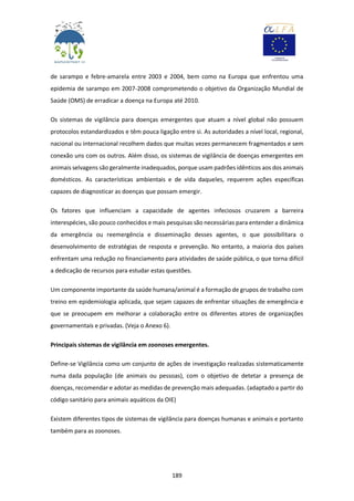 189
de sarampo e febre-amarela entre 2003 e 2004, bem como na Europa que enfrentou uma
epidemia de sarampo em 2007-2008 comprometendo o objetivo da Organização Mundial de
Saúde (OMS) de erradicar a doença na Europa até 2010.
Os sistemas de vigilância para doenças emergentes que atuam a nível global não possuem
protocolos estandardizados e têm pouca ligação entre si. As autoridades a nível local, regional,
nacional ou internacional recolhem dados que muitas vezes permanecem fragmentados e sem
conexão uns com os outros. Além disso, os sistemas de vigilância de doenças emergentes em
animais selvagens são geralmente inadequados, porque usam padrões idênticos aos dos animais
domésticos. As características ambientais e de vida daqueles, requerem ações específicas
capazes de diagnosticar as doenças que possam emergir.
Os fatores que influenciam a capacidade de agentes infeciosos cruzarem a barreira
interespécies, são pouco conhecidos e mais pesquisas são necessárias para entender a dinâmica
da emergência ou reemergência e disseminação desses agentes, o que possibilitara o
desenvolvimento de estratégias de resposta e prevenção. No entanto, a maioria dos países
enfrentam uma redução no financiamento para atividades de saúde pública, o que torna difícil
a dedicação de recursos para estudar estas questões.
Um componente importante da saúde humana/animal é a formação de grupos de trabalho com
treino em epidemiologia aplicada, que sejam capazes de enfrentar situações de emergência e
que se preocupem em melhorar a colaboração entre os diferentes atores de organizações
governamentais e privadas. (Veja o Anexo 6).
Principais sistemas de vigilância em zoonoses emergentes.
Define-se Vigilância como um conjunto de ações de investigação realizadas sistematicamente
numa dada população (de animais ou pessoas), com o objetivo de detetar a presença de
doenças, recomendar e adotar as medidas de prevenção mais adequadas. (adaptado a partir do
código sanitário para animais aquáticos da OIE)
Existem diferentes tipos de sistemas de vigilância para doenças humanas e animais e portanto
também para as zoonoses.
 