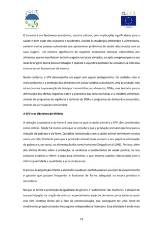 19
O turismo é um fenómeno económico, social e cultural, com implicações significativas para a
saúde e bem-estar dos visitantes e residentes. Devido às mudanças ambientais e alimentares,
existem muitas pessoas vulneráveis que apresentam problemas de saúde relacionados com as
suas viagens. Um número significativo de viajantes desenvolve doenças transmitidas por
alimentos que se manifestam de forma aguda nos locais visitados, ou após o regresso para o seu
local de origem. Outra possível situação é quando o viajante é portador de uma doença infeciosa
e torna-se um transmissor da mesma.
Neste contexto, a SPV desempenha um papel com algum protagonismo. Os cuidados com o
meio ambiente e a proteção dos alimentos em zonas turísticas constituem uma prioridade, não
só em termos da prevenção de doenças transmitidas por alimentos, DOAs, mas também para a
diminuição dos efeitos negativos sobre a economia das zonas turísticas e a indústria alimentar,
através de programas de vigilância e controlo de DOAs e programas de defesa do consumidor,
através da participação comunitária.
A SPV e os Objetivos do Milénio
A redução da pobreza e da fome é uma área na qual a saúde animal e a SPV são consideradas
como críticas. Desde há muitos anos que se considera que a produção animal é essencial para a
redução da pobreza e da fome. Questões relacionadas com a saúde animal constituem muitas
vezes um fator limitante para que a produção animal possa cumprir o seu papel na eliminação
da pobreza e, portanto, na alimentação dos seres humanos (Delgado et al 1999). Por isso, além
dos efeitos diretos sobre a produção, se evidencia a problemática de saúde pública; no seu
conjunto estamos a referir à segurança alimentar, o que envolve aspetos relacionados com a
oferta (quantidade e qualidade) e procura (acesso).
O acesso da população infantil a alimentos saudáveis contribui para o seu bom desenvolvimento
e garante que possam frequentar e funcionar de forma adequada na escola primária e
secundária.
No que se refere à promoção da igualdade de género e "autonomia" das mulheres, é através da
sua participação na criação de animais, especialmente espécies de menor porte sobre os quais
elas têm controlo direto até à fase de comercialização, que conseguem ter uma fonte de
rendimento, proporcionando-lhes alguma independência financeira. Esta atividade é ainda mais
 