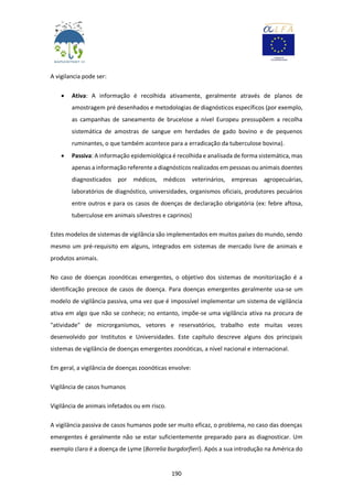 190
A vigilancia pode ser:
 Ativa: A informação é recolhida ativamente, geralmente através de planos de
amostragem pré desenhados e metodologias de diagnósticos específicos (por exemplo,
as campanhas de saneamento de brucelose a nível Europeu pressupõem a recolha
sistemática de amostras de sangue em herdades de gado bovino e de pequenos
ruminantes, o que também acontece para a erradicação da tuberculose bovina).
 Passiva: A informação epidemiológica é recolhida e analisada de forma sistemática, mas
apenas a informação referente a diagnósticos realizados em pessoas ou animais doentes
diagnosticados por médicos, médicos veterinários, empresas agropecuárias,
laboratórios de diagnóstico, universidades, organismos oficiais, produtores pecuários
entre outros e para os casos de doenças de declaração obrigatória (ex: febre aftosa,
tuberculose em animais silvestres e caprinos)
Estes modelos de sistemas de vigilância são implementados em muitos países do mundo, sendo
mesmo um pré-requisito em alguns, integrados em sistemas de mercado livre de animais e
produtos animais.
No caso de doenças zoonóticas emergentes, o objetivo dos sistemas de monitorização é a
identificação precoce de casos de doença. Para doenças emergentes geralmente usa-se um
modelo de vigilância passiva, uma vez que é impossível implementar um sistema de vigilância
ativa em algo que não se conhece; no entanto, impõe-se uma vigilância ativa na procura de
"atividade" de microrganismos, vetores e reservatórios, trabalho este muitas vezes
desenvolvido por Institutos e Universidades. Este capítulo descreve alguns dos principais
sistemas de vigilância de doenças emergentes zoonóticas, a nível nacional e internacional.
Em geral, a vigilância de doenças zoonóticas envolve:
Vigilância de casos humanos
Vigilância de animais infetados ou em risco.
A vigilância passiva de casos humanos pode ser muito eficaz, o problema, no caso das doenças
emergentes é geralmente não se estar suficientemente preparado para as diagnosticar. Um
exemplo claro é a doença de Lyme (Borrelia burgdorfieri). Após a sua introdução na América do
 