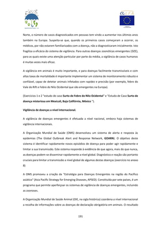 191
Norte, o número de casos diagnosticados em pessoas tem vindo a aumentar nos últimos anos
também na Europa. Suspeita-se que, quando os primeiros casos começaram a ocorrer, os
médicos, por não estarem familiarizados com a doença, não a diagnosticaram inicialmente. Isto
fragiliza a eficácia do sistema de vigilância. Para outras doenças zoonóticas emergentes (DZE),
para as quais existe uma atenção particular por parte da média, a vigilância de casos humanos
é muitas vezes mais eficaz.
A vigilância em animais é muito importante, e para doenças facilmente transmissíveis e com
altas taxas de mortalidade é importante implementar um sistema de monitoramento robusto e
confiável, capaz de detetar animais infetados com rapidez e precisão (por exemplo, febre do
Vale do Rift e Febre do Nilo Ocidental que são emergentes na Europa).
(Exercícios 1 e 2 "estudo de caso Surto de Febre do Nilo Ocidental" e "Estudo de Caso Surto de
doença misteriosa em Mexicali, Baja Califórnia, México ").
Vigilância de doenças a nível internacional.
A vigilância de doenças emergentes é efetuada a nível nacional, embora haja sistemas de
vigilância internacionais.
A Organização Mundial de Saúde (OMS) desenvolveu um sistema de alerta e resposta às
epidemias (The Global Outbreak Alert and Response Network, GOARN). O objetivo deste
sistema é identificar rapidamente novos episódios de doença para poder agir rapidamente e
limitar a sua transmissão. Este sistema responde à evidência de que agora, mais do que nunca,
as doenças podem-se disseminar rapidamente a nível global. Diagnóstico e reação são portanto
cruciais para limitar a transmissão a nível global de algumas destas doenças (exercício no anexo
8)
A OMS promoveu a criação da "Estratégia para Doenças Emergentes na região do Pacífico
asiático" (Asia Pacific Strategy for Emerging Diseases, APSED). Constituída por sete países, é um
programa que permite aperfeiçoar os sistemas de vigilância de doenças emergentes, incluindo
as zoonoses.
A Organização Mundial de Saúde Animal (OIE, na sigla histórica) coordena a nível internacional
a recolha de informações sobre as doenças de declaração obrigatória em animais. O resultado
 