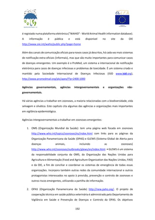 192
é registado numa plataforma eletrónica ("WAHID" - World Animal Health information database).
A informação é pública e está disponível no site da OIE
http://www.oie.int/wahis/public.php?page=home
Além dos canais de comunicação oficiais para novos casos já descritos, há cada vez mais sistemas
de notificação extra-oficiais (informais), mas que são muito importantes para comunicar casos
de doenças emergentes. Um exemplo é o ProMed, um sistema a internacional de notificação
eletrónica para casos de doenças infeciosas e problemas de toxicidade. É um sistema criado e
mantido pela Sociedade Internacional de Doenças Infeciosas (ISID www.isid.org),
http://www.promedmail.org/pls/apex/f?p=2400:1000
Agências governamentais, agências intergovernamentais e organizações não-
governamentais.
Há várias agências a trabalhar em zoonoses, a maioria relacionadas com a biodiversidade, vida
selvagem e silvática. Este capítulo cita algumas das agências e organizações mais importantes
em vigilância epidemiológica.
Agências intergovernamentais a trabalhar em zoonoses emergentes:
1. OMS (Organização Mundial da Saúde): tem uma página web focada em zoonoses
http://www.who.int/topics/zoonoses/es/index.html com links para as páginas da
Organização Panamericana da Saúde (OPAS) e GLEWS (Sistema Global de Alerta para
doenças animais, incluindo as zoonoses)
http://www.who.int/zoonoses/outbreaks/glews/en/index.html. • GLEWS é um sistema
da responsabilidade conjunta da OMS, da Organização das Nações Unidas para
Agricultura e Alimentação (Food and Agriculture Organization das Nações Unidas, FAO)
e da OIE, a fim de conciliar e coordenar os sistemas de emergência de todas essas
organizações. Incorpora também outras redes da comunidade internacional e outros
protagonistas interessados no apoio à previsão, prevenção e controlo de zoonoses e
outros riscos emergentes, utilizando a partilha de informação.
2. OPAS (Organização Panamericana da Saúde) http://new.paho.org/. O projeto de
cooperação técnica em saúde pública veterinária é administrado pelo Departamento de
Vigilância em Saúde e Prevenção de Doenças e Controlo da OPAS. Os objetivos
 
