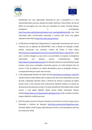 193
identificados por esta organização relacionam-se com a prevalência e o risco
representado pelas zoonoses, doenças de origem alimentar e Febre Aftosa. No site da
OPAS, há uma página com uma lista com conteúdos em saúde, incluindo doenças
emergentes e re-emergentes
http://new.paho.org/hq/index.php?option=com_joomlabook&Itemid=260 que inclui
informação sobre monitorização, prevenção e controlo, bem como uma página
dedicada à Febre Aftosa http://new.paho.org/panaftosa/.
3. A FAO (Food and Agriculture Organization) é a organização internacional que mais se
relaciona com os objetivos do SAPUVETNET. Inclui a Divisão de Produção e Saúde
Animal, relacionada com zoonoses, embora dê ênfase à Febre Aftosa
http://www.fao.org/ag/againfo/commissions/en/eufmd/training_material.html, gripe
aviar e animais selvagens, já que centra a sua actividade na resposta a emergências
relacionadas com doenças animais transfronteiriças (TADs)
http://www.fao.org/emergencies/en/ e/ou desastres naturais ou promovidos por acção
humana, como secas, inundações, terramotos, guerras, etc. Estes desastres têm em
comum o fato de poderem ter efeitos devastadores para as produções animais e
consequentemente para o bem estar humano.
4. A OIE (Organização Mundial de Saúde Animal) http://www.oie.int/esp/es_index.htm
coordena todas as informações sobre a saúde animal, bem como disponibiliza uma lista
de toda a legislação relevante sobre o comércio de animais e produtos de origem
animal, tanto a nível nacional como internacional. Mantém também um sistema de
alerta precoce para doenças animais e um banco de dados de informações sobre a saúde
animal, a nível global (WAHID, World Animal Health Information Disease
Interface)http://www.oie.int/wahis/public.php?page=home onde se podem encontrar
mapas e dados de incidência por país.
5. ECDC (European Centre for Disease Prevention and Control ou Centro Europeu para a
Prevenção e Controlo de Doenças) http://ecdc.europa.eu/en/Pages/home.aspx.
Coordena dados a nivel Europeu sobre doenças humanas, incluindo algumas zoonoses
(ex. Gripe aviar H1N1)
 