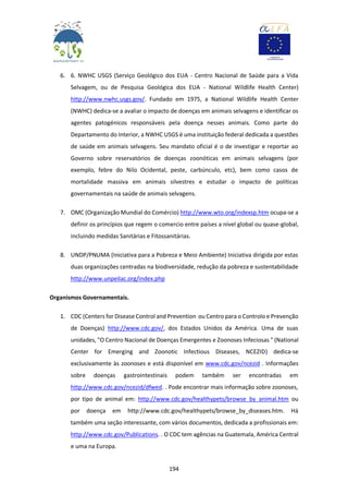 194
6. 6. NWHC USGS (Serviço Geológico dos EUA - Centro Nacional de Saúde para a Vida
Selvagem, ou de Pesquisa Geológica dos EUA - National Wildlife Health Center)
http://www.nwhc.usgs.gov/. Fundado em 1975, a National Wildlife Health Center
(NWHC) dedica-se a avaliar o impacto de doenças em animais selvagens e identificar os
agentes patogénicos responsáveis pela doença nesses animais. Como parte do
Departamento do Interior, a NWHC USGS é uma instituição federal dedicada a questões
de saúde em animais selvagens. Seu mandato oficial é o de investigar e reportar ao
Governo sobre reservatórios de doenças zoonóticas em animais selvagens (por
exemplo, febre do Nilo Ocidental, peste, carbúnculo, etc), bem como casos de
mortalidade massiva em animais silvestres e estudar o impacto de políticas
governamentais na saúde de animais selvagens.
7. OMC (Organização Mundial do Comércio) http://www.wto.org/indexsp.htm ocupa-se a
definir os princípios que regem o comercio entre países a nível global ou quase-global,
incluindo medidas Sanitárias e Fitossanitárias.
8. UNDP/PNUMA (Iniciativa para a Pobreza e Meio Ambiente) Iniciativa dirigida por estas
duas organizações centradas na biodiversidade, redução da pobreza e sustentabilidade
http://www.unpeilac.org/index.php
Organismos Governamentais.
1. CDC (Centers for Disease Control and Prevention ou Centro para o Controlo e Prevenção
de Doenças) http://www.cdc.gov/, dos Estados Unidos da América. Uma de suas
unidades, "O Centro Nacional de Doenças Emergentes e Zoonoses Infeciosas " (National
Center for Emerging and Zoonotic Infectious Diseases, NCEZID) dedica-se
exclusivamente às zoonoses e está disponível em www.cdc.gov/ncezid . Informações
sobre doenças gastrointestinais podem também ser encontradas em
http://www.cdc.gov/ncezid/dfwed. . Pode encontrar mais informação sobre zoonoses,
por tipo de animal em: http://www.cdc.gov/healthypets/browse_by_animal.htm ou
por doença em http://www.cdc.gov/healthypets/browse_by_diseases.htm. Há
também uma seção interessante, com vários documentos, dedicada a profissionais em:
http://www.cdc.gov/Publications. . O CDC tem agências na Guatemala, América Central
e uma na Europa.
 