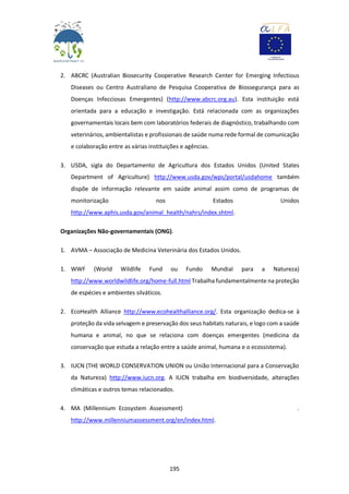 195
2. ABCRC (Australian Biosecurity Cooperative Research Center for Emerging Infectious
Diseases ou Centro Australiano de Pesquisa Cooperativa de Biossegurança para as
Doenças Infecciosas Emergentes) (http://www.abcrc.org.au). Esta instituição está
orientada para a educação e investigação. Está relacionada com as organizações
governamentais locais bem com laboratórios federais de diagnóstico, trabalhando com
veterinários, ambientalistas e profissionais de saúde numa rede formal de comunicação
e colaboração entre as várias instituições e agências.
3. USDA, sigla do Departamento de Agricultura dos Estados Unidos (United States
Department of Agriculture) http://www.usda.gov/wps/portal/usdahome também
dispõe de informação relevante em saúde animal assim como de programas de
monitorização nos Estados Unidos
http://www.aphis.usda.gov/animal_health/nahrs/index.shtml.
Organizações Não-governamentais (ONG).
1. AVMA – Associação de Medicina Veterinária dos Estados Unidos.
1. WWF (World Wildlife Fund ou Fundo Mundial para a Natureza)
http://www.worldwildlife.org/home-full.html Trabalha fundamentalmente na proteção
de espécies e ambientes silváticos.
2. EcoHealth Alliance http://www.ecohealthalliance.org/. Esta organização dedica-se à
proteção da vida selvagem e preservação dos seus habitats naturais, e logo com a saúde
humana e animal, no que se relaciona com doenças emergentes (medicina da
conservação que estuda a relação entre a saúde animal, humana e o ecossistema).
3. IUCN (THE WORLD CONSERVATION UNION ou União Internacional para a Conservação
da Natureza) http://www.iucn.org. A IUCN trabalha em biodiversidade, alterações
climáticas e outros temas relacionados.
4. MA (Millennium Ecosystem Assessment) .
http://www.millenniumassessment.org/en/index.html.
 