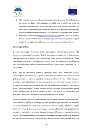 196
5. (MA) Ecosystem Assessment foi reivindicada pelo Secretário-Geral das Nações Unidas
Kofi Annan, em 2000. Iniciou atividades em 2001, com o objetivo de avaliar as
consequências das alterações nos ecossistemas no bem-estar humano e assim gerar as
bases científicas capazes de orientar as ações necessárias para melhorar a preservação
e o uso sustentável desses ecossistemas e a sua contribuição para o bem-estar humano.
6. Wildlife Disease Association (http://www.wildlifedisease.org) com a missão de recolher,
difundir e aplicar conhecimentos de saúde e doença em animais selvagens em relação à
biologia, conservação e interação com os seres humanos e animais domésticos.
Comunicação de Risco.
O termo "comunicação" é entendido como a capacidade de transmitir conhecimento e não
como uma mera troca de informações. Esta faz parte da comunicação, mas os dois conceitos
não são sinónimos. De acordo com a definição do Codex Alimentarius trata-se de: "Troca
interativa de informações e opiniões sobre o risco (e gestão do risco) entre os avaliadores de
risco e os responsáveis pela sua gestão, os consumidores e outras partes interessadas". ACC /
GL-30 (1999).
Numa ação de comunicação podem-se identificar quatro fases: informação, difusão,
sensibilização e consciencialização. Apenas quando estas quatro fases estão relacionadas se
pode proporcionar ao indivíduo capacidade para avaliar os fatores de risco e adotar atitudes e
medidas de prevenção eficazes, tais como mudanças de comportamento, hábitos e costumes.
O sucesso duma ação de comunicação depende não só da cultura, dos valores e crenças do
grupo a que a comunicação é dirigida, como também do interesse e das possibilidades reais de
fazê-lo: infraestruturas, recursos e ambiente e social. Estes fatores são influenciados pela
educação, a nível social e económico (meio ambiente cultural) do recetor.
Só muito raramente a mesma metodologia de comunicação é eficaz em públicos diferentes,
sendo necessário adaptar a informação ao meio de comunicação (televisão em ambientes
urbanos rádio e teatro em ambientes rurais, letras de canções em ambos). Não há uma relação
direta entre o risco de ocorrência de um perigo e a preocupação sentida pelos grupos-alvo. Na
verdade, os especialistas e as pessoas-alvo valorizam coisas diferentes: os especialistas o risco,
mesmo em situações de baixo risco, enquanto a população reflete a preocupação da sociedade
em que vive, mesmo em baixo situações de risco. Não há nenhuma relação causal entre o risco
 