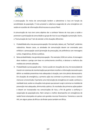 197
e preocupação. Os meios de comunicação tendem a sobrestimar o risco em função da
sensibilidade da população. É mais provável a cobertura exagerada de uma emergência em
saúde em ocasiões de informação oficial escassa ou pouco fiável.
A comunicação de risco tem como objetivo dar a conhecer fatores de risco para a saúde e
promover a participação da comunidade ou grupo de risco na sua mitigação e prevenção. Assim,
a "Comunicação de risco" tem de atender a três situações diferentes:
1. Probabilidade alta, mas pouca preocupação -Por exemplo, tabaco, sal, “fast food”, acidentes
rodoviários. Nesses casos, as atividades de comunicação devem ser orientados para
enfatizar a preocupação social (promoção da precaução), de preferência com mensagens
curtas, imaginativas, diretas e práticas.
2. Baixa probabilidade, mas grande preocupação - Por exemplo, H1N1 em suínos. A mensagem
deve moderar o perigo com base no conhecimento científico, e destacar a melhoria das
medidas de controlo adotadas.
3. Probabilidade e preocupação altas – Como sucede em situações de crise, há necessidade de
investir em sistemas de monitorização que permitam recolher a informação necessária para
definir as medidas preventivas mais adequadas à situação, sem criar pânico desnecessário.
Em situações de emergência, a primeira ação visa controlar os primeiros casos e contar/
mensurar a transmissão. É portanto uma intervenção de emergência em saúde: conhecer a
realidade local, avaliar as situações mais graves que possam surgir e priorizar as medidas de
prevenção mais adequadas, diminuindo o pânico. Os resultados das primeiras ações podem
e devem ser incorporadas nas comunicações de risco, a fim de ganhar a confiança e
cooperação da população-alvo. Nem sempre o melhor desempenho em emergências de
saúde foram alcançados em países com grandes recursos financeiros. Tomemos o caso do
HIV, em alguns países da África e da Rinder peste também em África.
 