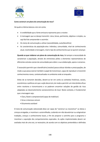 198
Como construir um plano de comunicação de risco?
Há quatro critérios básicos a ter em conta:
 A credibilidade que a fonte emissora representa para o recetor.
 A mensagem que se deseja transmitir: clara, breve, pertinente, objetiva e simples, ou
seja fácil de compreender e assimilar.
 Os meios de comunicação a utilizar (acessibilidade, custo/benefício)
 As características da população-alvo: Individuo, comunidade, nível de conhecimento
atual, recetividade à mensagem, nível e tipo de conhecimento que se querem alcançar.
Quando se quer elaborar um plano de comunicação de risco, há sempre a necessidade de
caracterizar a população, através de entrevistas piloto a elementos representativos de
diferentes estratos sociais da comunidade para obter a sua colaboração, apoio e consenso.
É necessário permitir que o beneficiário (recetor) possa colocar dúvidas e preocupações, de
modo a que possa exercer também o papel de transmissor, capaz de reproduzir e transmitir
conhecimentos novos, contextualizados no ambiente onde se enquadra.
Antes de se tomarem decisões, devem-se ter em conta os contextos históricos, sociais,
económicos e políticos em que a ação decorrerá, de modo a permitir um intercâmbio eficaz
entre recetores e transmissores e se poderem encontrar soluções de gestão do risco
adaptadas ao desenvolvimento socioeconómico do local. Neste contexto, é fundamental
que a mensagem seja:
• Clara, fiável e compreensível (capaz de mobilizar)
• Sirva o interesse comum
• Eticamente aceitável
O meio de comunicação selecionado deve ser capaz de "construir ou reconstruir" as ideias e
crenças arraigadas, e incentivar a autorreflexão, cuidando em não desvalorizar ou estigmatizar
tradições, crenças e conhecimento locais, a fim de preparar o caminho para o programa e
incentivar a aquisição dos comportamentos esperados. As ações implementadas devem ser
avaliadas mais de uma vez, se necessário, de acordo com os objetivos pretendidos e definidos
 