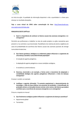 199
no início da ação. A qualidade da informação disponível e não a quantidade é a chave para
alcançar os resultados desejados.
Veja o curso virtual da OPAS sobre comunicação de risco: http://www.bvsde.ops-
oms.org/cursocr/e/index.php
PERGUNTAS DESTE CAPÍTULO
1. Qual é a importância de conhecer os fatores causais das zoonoses emergentes e re-
emergentes?
Permitirá aos profissionais a trabalhar na área da saúde projetar as ações necessárias para
prevenir e / ou controlar a sua transmissão. Possibilitará criar sistemas de alerta e vigilância em
casos de probabilidade de ocorrência dos fatores causais das zoonoses passíveis de emergir
numa determinada área.
2. Que fatores genéticos, biológicos ou ambientais podem influenciar o surgimento de
uma doença zoonótica numa determinada população?
- A mutação do agente patogénico.
- A adaptação do agente patogénico a novas condições ecológicas.
- A resistência a antimicrobianos
3. Descreva, recorrendo a um exemplo, a forma como o mecanismo de adaptação e
variabilidade biológica dos agentes patogénicos influenciam o início de doenças
emergentes?
O anexo 1 contém um exemplo
4. Justifique a seguinte afirmação: "O aumento populacional, o desenvolvimento da
tecnologia, a falta de boas práticas nos processos de produção, a intensificação da
produção animal, as interações homem-animal, entre outros, são fatores que podem
contribuir para a ocorrência de zoonoses emergentes ou re-emergentes"
Procure a resposta no manual
5. Que fenómenos ecológicos podem influenciar o surgimento de doenças zoonóticas?
 Aquecimento global
 Terramotos
 
