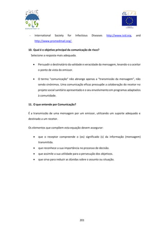 201
- International Society for Infectious Diseases http://www.isid.org, and
http://www.promedmail.org/.
10. Qual é o objetivo principal da comunicação de risco?
Selecione a resposta mais adequada.
 Persuadir o destinatário da validade e veracidade da mensagem, levando-o a aceitar
o ponto de vista do emissor.
 O termo "comunicação" não abrange apenas a “transmissão da mensagem”, não
sendo sinónimos. Uma comunicação eficaz pressupõe a colaboração do recetor no
projeto social sanitário apresentado e o seu envolvimento em programas adaptados
à comunidade.
11. O que entende por Comunicação?
É a transmissão de uma mensagem por um emissor, utilizando um suporte adequado e
destinado a um recetor.
Os elementos que compõem esta equação devem assegurar:
 que o receptor compreende o (os) significado (s) da informação (mensagem)
transmitida.
 que reconhece a sua importância no processo de decisão.
 que assimile a sua utilidade para a persecução dos objetivos.
 que sirva para reduzir as dúvidas sobre o assunto ou situação.
 