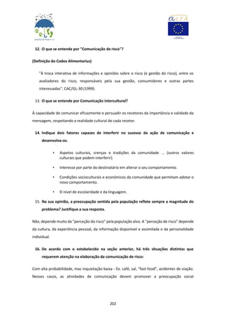 202
12. O que se entende por "Comunicação de risco"?
(Definição do Codex Alimentarius)
"À troca interativa de informações e opiniões sobre o risco (e gestão do risco), entre os
avaliadores do risco, responsáveis pela sua gestão, consumidores e outras partes
interessadas". CAC/GL-30 (1999).
13. O que se entende por Comunicação intercultural?
À capacidade de comunicar eficazmente e persuadir os recetores da importância e validade da
mensagem, respeitando a realidade cultural de cada recetor.
14. Indique dois fatores capazes de interferir no sucesso da ação de comunicação e
desenvolva-os.
• Aspetos culturais, crenças e tradições da comunidade ... (outros valores
culturais que podem interferir).
• Interesse por parte do destinatário em alterar o seu comportamento.
• Condições socioculturais e económicos da comunidade que permitam adotar o
novo comportamento.
• O nível de escolaridade e da linguagem.
15. Na sua opinião, a preocupação sentida pela população reflete sempre a magnitude do
problema? Justifique a sua resposta.
Não, depende muito da "perceção do risco" pela população alvo. A "perceção de risco" depende
da cultura, da experiência pessoal, da informação disponível e assimilada e da personalidade
individual.
16. De acordo com o estabelecido na seção anterior, há três situações distintas que
requerem atenção na elaboração da comunicação de risco:
Com alta probabilidade, mas inquietação baixa - Ex. café, sal, “fast food”, acidentes de viação.
Nesses casos, as atividades de comunicação devem promover a preocupação social
 