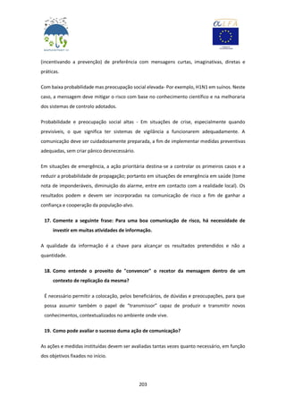 203
(incentivando a prevenção) de preferência com mensagens curtas, imaginativas, diretas e
práticas.
Com baixa probabilidade mas preocupação social elevada- Por exemplo, H1N1 em suínos. Neste
caso, a mensagem deve mitigar o risco com base no conhecimento científico e na melhoraria
dos sistemas de controlo adotados.
Probabilidade e preocupação social altas - Em situações de crise, especialmente quando
previsíveis, o que significa ter sistemas de vigilância a funcionarem adequadamente. A
comunicação deve ser cuidadosamente preparada, a fim de implementar medidas preventivas
adequadas, sem criar pânico desnecessário.
Em situações de emergência, a ação prioritária destina-se a controlar os primeiros casos e a
reduzir a probabilidade de propagação; portanto em situações de emergência em saúde (tome
nota de imponderáveis, diminuição do alarme, entre em contacto com a realidade local). Os
resultados podem e devem ser incorporadas na comunicação de risco a fim de ganhar a
confiança e cooperação da população-alvo.
17. Comente a seguinte frase: Para uma boa comunicação de risco, há necessidade de
investir em muitas atividades de informação.
A qualidade da informação é a chave para alcançar os resultados pretendidos e não a
quantidade.
18. Como entende o proveito de "convencer" o recetor da mensagem dentro de um
contexto de replicação da mesma?
É necessário permitir a colocação, pelos beneficiários, de dúvidas e preocupações, para que
possa assumir também o papel de “transmissor” capaz de produzir e transmitir novos
conhecimentos, contextualizados no ambiente onde vive.
19. Como pode avaliar o sucesso duma ação de comunicação?
As ações e medidas instituídas devem ser avaliadas tantas vezes quanto necessário, em função
dos objetivos fixados no início.
 