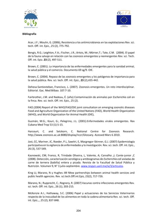 204
Bibliografía
Acar, J.F.; Moulin, G. (2006), Resistencia a los antimicrobianos en las explotaciones Rev. sci.
tech. Off. int. Epiz., 25 (2), 775-792.
Bengis, R.G.; Leighton, F.A.; Fischer, J.R.; Artois, M.; Mörner,T.; Tate, C.M. (2004). El papel
de la fauna salvaje en relación con las zoonosis emergentes y reemergentes Rev. sci. Tech.
Off. int. Epiz. 23 (2), 497-511.
Brown, C. (2001). La importancia de las enfermedades emergentes para la sanidad animal,
la salud pública y el comercio. Documento 69 sg/9. OIE.
Brown, C. (2004). Repaso de las zoonosis emergentes y los patógenos de importancia para
la salud pública. Rev. sci. tech. Off. int. Epiz., 23 (2),435-442.
Dehesa-Santiesteban, Francisco, L. (2007). Zoonosis emergentes. Un reto interdisciplinar.
Editorial. Gac. Med Bilbao. 107:7-10.
Fairbrother, J.M. and Nadeau, É. (año) Contaminación de animales por Escherichia coli en
la finca. Rev. sci. tech. Off. int. Epiz., 25 (2).
FAO.(2004) Report of the WHO/FAO/OIE joint consultation on emerging zoonotic diseases
Food and Agriculture Organization of the United Nations (FAO), World Health Organization
(WHO), and World Organization for Animal Health (OIE),
Guzmán, M.G.; Kouri, G.; Pelegrino, J.L. (2001).Enfermedades virales emergentes. Rev
Cubana Med Trop 53 (1):5-15.
Harcourt, C. and Setzkorn, C. National Centre for Zoonosis Research.
http://www.zoonosis.ac.uk:8080/display/nczr/Glossary. Acessed Mars 6 2010.
Jost, CC, Mariner, JC, Roeder, P.L, Sawitri, E, Macgregor-Skinner, G.J. (2007) Epidemiología
participativa en la vigilancia de enfermedades y la investigación. Rev. sci. tech. Off. int. Epiz.,
26 (3), 537-549.
Kasnowski, CM, Franco, R, Trindade Oliveira, L, Valente, A; Carvalho ,J; Conte-junior ,C
(2008). Detección, caracterización serológica y antibiogramas de Escherichia coli aisladas de
carne de ternera (babilla) entera y picada. Revista de la Facultad de Salud Pública y
Nutrición. Volumen 9, N° 3 julio-septiembre. www.respyn.uanl.mx/ix/3/articulos.
King LJ, Marano, N y Hughes JM Mew partnerships between animal health services and
public health agencies. Rev. sci.tech.Off.int.Epiz, 23(2), 717-726.
Marano, N.; Rupprecht, C.; Regnery, R. (2007) Vacunas contra infecciones emergentes Rev.
sci. tech. Off. int. Epiz., 26 (1), 203-215.
McKenzie A.I.; Hathaway, S.C. (2006) Papel y actuaciones de los Servicios Veterinarios
respecto de la inocuidad de los alimentos en toda la cadena alimentaria Rev. sci. tech. Off.
int. Epiz., , 25 (2), 837-848.
 