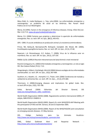 205
Mesa Ridel, G.; Iraida Rodriguez, L.; Teja, Julio.(2004). Las enfermedades emergentes y
reemergentes: un problema de salud en las Américas. Rev Panam Salud
Publica vol.15 no.4 Washington.
Morse, SS (1995). Factors in the emergence of infectious diseases. Emerg. Infect Dis) Jan-
Mar 1 (1):7-15. www.cdc.gov/ncidod/eid/index.htm.
Morse, S.S. (2004) Factores que propician y determinan la aparición de enfermedades
emergentes. Rev. sci. tech. Off. int. Epiz., 23 (2), 443-451.
OPS – OMS. El uso de antibióticos en producción animal y la resistencia antimicrobiana.
Prince, MJ; Bailey,JA; Barrowman,PR; Bishop,KJ; Campbell, GR; Wood, JM. (2003),
Encefalopatia espongiforme bovina. Rev. sci. tech. Off. int. Epiz., 22 (1), 37-60.
Reperant, L.A: Rimmelzwaan, G.F; Kuiken, T. (2009), Virus de la influenza aviar en
mamíferos. Rev. sci. tech. Off. int. Epiz., 28 (1), 137-159.
RIMSA 11/10. (1999).XI Reunión Interamericana de Salud Animal a nivel ministerial
Riverón Corteguera, R.L. (2002) Enfermedades emergentes y reemergentes: un reto al siglo
XXI. Rev Cubana Pediatr;74 (1): 7-22.
Slingenbergh,J; Gilbert, K de Balogh; Wint,W.(2004) Génesis ecológica de las enfermedades
zoonóticasRev. sci. tech. Off. int. Epiz., 23(2), 467-484.
Southern, K.J.; Rasekh, J.G. ; Hemphill, F.E.; Thaler, A.M. (2006) Condiciones de traslado y
calidad de los alimentos Rev. sci. tech. Off. int. Epiz., , 25 (2), 675-684.
Thiermann, A (2004).Emerging diseases and implications for global trade. Rev.
sci.tech.Off.int.Epiz, 23(2), 701-708.
Vallat, Bernard (2004) Editoriales del Director General, OIE
www.oie.int/esp/Edito/es_edito_nov04.htm.
World Health Organization (WHO) (2008). Regulamento sanitário internacional (2005), 2ª
edição, ISBN 978 92 4 358041 8.
World Health Organization (WHO) (2005). Report of a Joint WHO/DFID-AHP Meeting with
the participation of FAO and OIE. Geneva, 20 and 21 September 2005.
World Health Organization (WHO) (2004). Report of the WHO/FAO/OIE joint consultation
on emerging zoonotic diseases. 3-5 May Geneve.
OIE, Código Sanitario para los Animales Acuáticos-
http://www.oie.int/esp/normes/fcode/es_sommaire.htm
OMS, Global Outbreak Alert and Response Network -
http://www.who.int/csr/outbreaknetwork/en/
 