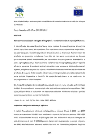 207
Austrália e Ilhas Fiji e Samoa originou uma epidemia de uma síndrome caracterizada por mialgias
e artralgias.
Fonte: Rev cubana Med Trop 2001;53(1)5-15
ANEXO 3
Fatores relacionados com alterações demográficas e comportamentais da população humana.
A intensificação da produção animal surge como resposta à crescente procura de proteína
animal (ovos, leite, carne), em especial na Ásia, coincidindo com o surgimento de megacidades,
ao redor das quais a indústria de produção de aves e suínos se desenvolve. A concentração da
produção em ambientes periurbanos é um fator de risco para a emergência de doenças
particularmente quando acompanhadas por um aumento da população rural. A demografia, a
sobre exploração do solo, o desenvolvimento económico e a intensificação da produção agrícola
afetam a estrutura de produção animal, alterando o seu tamanho e distribuição espacial.
Agentes patogénicos do gado são sujeitos a pressão resultante do dinamismo das atividades de
produção. O conjunto destas pressões alteram parâmetros gerais, tais como a taxa de contacto
entre animais hospedeiros, o tamanho da população bacteriana e / ou movimentos de
microrganismos na cadeia alimentar.
Os desequilíbrios ligados à intensificação da produção levaram a uma situação epidemiológica
instável, demonstrada pelo surgimento da gripe aviária altamente patogénica surgida em 2004,
cujos principais focos se localizaram em áreas onde coexistiam minifúndios avícolas e grandes
explorações periurbanas com caráter industrial.
Fonte: Rev. sci. tech. Off. int. Epiz., 2004, 23 (2), 467-484
Conflitos e emergência de doenças infeciosas
A malária foi praticamente eliminada no Tajiquistão, no início da década de 1960, e em 1992
apenas se reportavam 200-300 casos anualmente. A guerra civil que ocorreu entre 1992-1993
levou a deslocamentos maciços de populações com uma deterioração das suas condições de
vida. Um número de mais de 100.000 pessoas fugiram para o Afeganistão e, quando voltaram,
em 1994, reintroduziu-se o agente da malária. Um surto por Plasmodium falciparum surgiu no
 