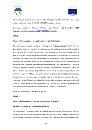 208
Tajiquistão pela primeira vez em 35 anos. Em 1997, foram notificados 29.794 novos casos,
embora a estimativa fosse de 200.000 a 500.000 casos para esse ano.
Emerging Infectious Diseases Volume 13, Number 11—November 2007
http://wwwnc.cdc.gov/eid/article/13/11/06-1093_article.htm
ANEXO 4
Fatores relacionados com o avanço tecnológico e a industrialização
Diagnóstico, caracterização sorológica e antibiogramas de Escherichia coli isoladas de carne
bovina (alcatra inteira) e picada. A carne, frequentemente utilizada no consumo humano (1), é
uma excelente fonte de proteínas, minerais e vitaminas do grupo B. No entanto, os produtos à
base de carne, em especial os que são processadas manualmente, constituem um excelente meio
de cultura pelo seu elevado teor de humidade, pH quase neutro e uma composição rica em
nutrientes que promovem a colonização, sobrevivência e multiplicação de grande número de
microrganismos causadores de Doenças Origem Alimentar (DOAs) em humanos (2). Condições
sanitárias deficientes durante o abate dos animais, armazenamento inadequado e falta de
higiene durante a preparação de produtos à base de carne, são fatores que predispõem os
indivíduos a sofrer de DOA ou a converterem-se em portadores assintomáticos. Resultados de
amostras de carne mostram que uma fração importante das bactérias isoladas são gram-
negativas, e destas 95% pertencem à família das Enterobacteriaceae em que a Escherichia coli
revela ser a mais vulgarmente identificada (5). No caso dos seres humanos, estas bactérias
podem desencadear processos entéricos e diferentes infeções extraintestinais.
Fonte: Rev. Salud Pública y Nutrición. 9(3) 2008
ANEXO 5
Fatores relacionados com o Comercio internacional e deslocações
Condições de transporte e qualidade dos alimentos
Há muitos fatores importantes para a produção de alimentos de origem animal seguros.
Iniciativas que promovam abordagens integradas nesta área dão a devida importância à
otimização das condições de transporte asseguram que as operações executadas na exploração
 