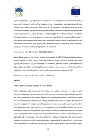 209
sejam preservadas. Os perigos físicos, microbianos ou ambientais que ocorrem durante o
processo de transporte podem afetar negativamente a inocuidade e qualidade dos produtos à
base de carne, aves ou ovos. Além disso, condições de transporte más, podem aumentar o nível
de stress nos animais, o que, por sua vez, pode aumentar a excreção de agentes patogénicos em
animais portadores e, assim, facilitar a contaminação de animais saudáveis. Os efeitos
fisiológicos do stress em animais podem comprometer a qualidade dos produtos obtidos a partir
da carne ou ovos desses animais, reduzindo o seu valor económico. A crescente globalização dos
mercados é um incentivo para aplicar, tanto dentro de um país como entre países, regras de
transporte de animais destinados à produção de alimentos.
Fonte: Rev. sci. tech. Off. int. Epiz., 2006, 25 (2), 675-684
A decisão de governos que tentam impedir a introdução de BSE (Encefalopatia Espongiforme
Bovina, EEB) foi tão longe como a proibição da importação de "comoditis" que se sabia serem
seguros, em relação ao seu país de origem, tais como leite, produtos lácteos, sêmen e embriões.
Alguns países proibiram a importação de carne de porco e de peixe, que não tinha nenhuma
ligação com a transmissão da BSE, como medidas para evitar a introdução de BSE.
Fonte: Rev. Sci. Tech. Off. Int. Epiz., 2004, 23 (2) 701-708
ANEXO 6
Fatores relacionados com medidas de Saúde Pública
Papel e atividades dos Serviços de Veterinária na inocuidade alimentar em toda a cadeia
alimentar - A avaliação de risco tornou-se uma ferramenta essencial na persecução dos objetivos
dos serviços veterinários nacionais e organizações com responsabilidades normativas. Se bem
que os veterinários desempenhem um papel fundamental em todos os aspetos do controlo de
risco de toxinfeções de origem animal na cadeia alimentar, para avaliar e gerir os riscos bem
como comunicar sobre os mesmos, há necessidade de uma formação adicional. Os serviços
veterinários devem estar preparados para assumir as múltiplas responsabilidades relacionadas
com a saúde pública e da saúde animal. A gestão do risco é um processo sistemático que inclui
legislação sobre inocuidade e segurança alimentar e outras medidas que são selecionadas e
aplicados com base no conhecimento dos perigos e da avaliação de outros fatores pertinentes,
a fim de proteger a saúde pública e promover práticas comerciais não discriminatórias. Neste
 