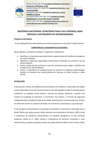 211
RESISTÊNCIA BACTERIANA: ESTRATÉGIAS PARA O SEU CONTROLO, BOAS
PRÁTICAS E USO PRUDENTE DE ANTIMICROBIANOS
Pergunta orientadora
O uso inadequado de antimicrobianos em animais apresenta um risco para a saúde humana?
COMPETÊNCIAS A ADQUIRIR PELO ESTUDIANTE:
Neste capítulo, o estudante vai adquirir as seguintes competências:
 Identificar os mecanismos que determinam o aparecimento de resistência dos agentes
aos antimicrobianos.
 Identificar o papel das organizações internacionais envolvidas no comércio e uso de
antimicrobianos.
 Avaliar o papel das boas práticas no exercício profissional para mitigar o problema da
resistência aos antimicrobianos.
 Avaliar a importância do estabelecimento de sistemas de vigilância epidemiológica
focados na resistência aos antimicrobianos de interesse na saúde humana e saúde
animal.
INTRODUÇÃO
A presença de resíduos de substâncias antimicrobianas em produtos e subprodutos de origem
animal, destinados ao consumo humano direto é uma preocupação mundial. A utilização destas
substâncias na produção animal facilita o controlo de doenças infeciosas e permite uma
melhoria da produção ao promover o crescimento. No entanto, o intervalo de segurança
inadequado destas substâncias antes do seu abate, pode favorecer a presença dos seus resíduos
em diferentes tecidos ou produtos utilizados como alimento ou destinados à sua preparação.
O uso de alguns antimicrobianos na produção animal pode ter importantes implicações para a
Saúde Pública, pois pode provocar efeitos adversos nos consumidores (Gratacos, 2007), sendo
o surgimento da resistência antimicrobiana em bactérias patogênicas um dos principais
problemas (Doyle et al., 2001), devido à transferência de bactérias resistentes a estes
medicamentos, ou genes resistentes, através da cadeia alimentar (Orden e De la Fuente, 2001).
Silvana Gorniak, MV, PhD; Faculdade de Medicina Veterinária e
Zootecnia, U. São Paulo, Brasil
Carmelo Ortega, MV, DipECUPH; Facultad de Veterinaria. U.de
Zaragoza.España
Cristina Rios, MV, MSc; Facultad de Veterinaria. U. de la
Republica, Uruguay
Luis Carlos Villamil, MV, MSc, PhD; Facultad de Ciencias
Agropecuarias, U. de la Salle, Bogotá, Colombia
Nestor Falcon, MV, MSc; Facultad de Veterinaria y Zootecnia
Universidad Peruana Cayetano Heredia, Peru.
 