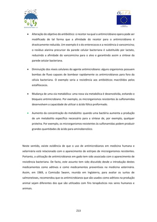 213
 Alteração do objetivo do antibiótico: o recetor na qual o antimicrobiano opera pode ser
modificado de tal forma que a afinidade do recetor para o antimicrobiano é
drasticamente reduzida. Um exemplo é o do enterecocos e a resistência à vancomicina;
o resíduo alanina precursor da parede celular bacteriana é substituído por lactato,
reduzindo a afinidade do vancomicina para o alvo e garantindo assim a síntese da
parede celular bacteriana.
 Diminuição dos níveis celulares do agente antimicrobiano: alguns organismos possuem
bombas de fluxo capazes de bombear rapidamente os antimicrobianos para fora da
célula bacteriana. O exemplo seria a resistência aos antibióticos macrólidos pelos
estafilococos.
 Mudança de uma via metabólica: uma nova via metabólica é desenvolvida, evitando o
bloqueio antimicrobiano. Por exemplo, os microrganismos resistentes às sulfonamidas
desenvolvem a capacidade de utilizar o ácido fólico preformado.
 Aumento da concentração do metabolito: quando uma bactéria aumenta a produção
de um metabolito específico necessário para a síntese de, por exemplo, qualquer
proteína. Por exemplo, os microrganismos resistentes às sulfonamidas podem produzir
grandes quantidades de ácido para-aminobenzóico.
Neste sentido, existe evidência de que o uso de antimicrobianos em medicina humana e
veterinária está relacionado com o aparecimento de estirpes de microrganismos resistentes.
Portanto, a utilização de antimicrobianos em gado tem sido associada com o aparecimento de
resistência bacteriana. De facto, este assunto tem sido discutido desde a introdução destes
medicamentos como aditivos e como medicamentos preventivos na medicina veterinária.
Assim, em 1969, a Comissão Swann, reunida em Inglaterra, para avaliar os surtos de
salmoneloses, recomendou que os antimicrobianos que são usados como aditivos na produção
animal sejam diferentes dos que são utilizados com fins terapêuticos nos seres humanos e
animais.
 