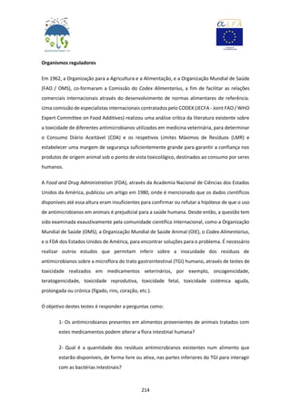 214
Organismos reguladores
Em 1962, a Organização para a Agricultura e a Alimentação, e a Organização Mundial de Saúde
(FAO / OMS), co-formaram a Comissão do Codex Alimentarius, a fim de facilitar as relações
comerciais internacionais através do desenvolvimento de normas alimentares de referência.
Uma comissão de especialistas internacionais contratados pelo CODEX (JECFA - Joint FAO / WHO
Expert Committee on Food Additives) realizou uma análise crítica da literatura existente sobre
a toxicidade de diferentes antimicrobianos utilizados em medicina veterinária, para determinar
o Consumo Diário Aceitável (CDA) e os respetivos Limites Máximos de Resíduos (LMR) e
estabelecer uma margem de segurança suficientemente grande para garantir a confiança nos
produtos de origem animal sob o ponto de vista toxicológico, destinados ao consumo por seres
humanos.
A Food and Drug Administration (FDA), através da Academia Nacional de Ciências dos Estados
Unidos da América, publicou um artigo em 1980, onde é mencionado que os dados científicos
disponíveis até essa altura eram insuficientes para confirmar ou refutar a hipótese de que o uso
de antimicrobianos em animais é prejudicial para a saúde humana. Desde então, a questão tem
sido examinada exaustivamente pela comunidade científica internacional, como a Organização
Mundial de Saúde (OMS), a Organização Mundial de Saúde Animal (OIE), o Codex Alimentarius,
e o FDA dos Estados Unidos de América, para encontrar soluções para o problema. É necessário
realizar outros estudos que permitam inferir sobre a inocuidade dos resíduos de
antimicrobianos sobre a microflora do trato gastrointestinal (TGI) humano, através de testes de
toxicidade realizados em medicamentos veterinários, por exemplo, oncogenicidade,
teratogenicidade, toxicidade reprodutiva, toxicidade fetal, toxicidade sistémica aguda,
prolongada ou crónica (fígado, rins, coração, etc.).
O objetivo destes testes é responder a perguntas como:
1- Os antimicrobianos presentes em alimentos provenientes de animais tratados com
estes medicamentos podem alterar a flora intestinal humana?
2- Qual é a quantidade dos resíduos antimicrobianos existentes num alimento que
estarão disponíveis, de forma livre ou ativa, nas partes inferiores do TGI para interagir
com as bactérias intestinais?
 