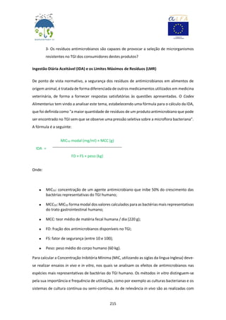 215
3- Os resíduos antimicrobianos são capazes de provocar a seleção de microrganismos
resistentes no TGI dos consumidores destes produtos?
Ingestão Diária Aceitável (IDA) e os Limites Máximos de Resíduos (LMR)
De ponto de vista normativo, a segurança dos resíduos de antimicrobianos em alimentos de
origem animal, é tratada de forma diferenciada de outros medicamentos utilizados em medicina
veterinária, de forma a fornecer respostas satisfatórias às questões apresentadas. O Codex
Alimentarius tem vindo a analisar este tema, estabelecendo uma fórmula para o cálculo da IDA,
que foi definida como "a maior quantidade de resíduos de um produto antimicrobiano que pode
ser encontrado no TGI sem que se observe uma pressão seletiva sobre a microflora bacteriana".
A fórmula é a seguinte:
IDA =
MIC50 modal (mg/ml) × MCC (g)
FD × FS × peso (kg)
Onde:
 MIC50: concentração de um agente antimicrobiano que inibe 50% do crescimento das
bactérias representativas do TGI humano;
 MCC50: MIC50 forma modal dos valores calculados paraas bactérias mais representativas
do trato gastrointestinal humano;
 MCC: teor médio de matéria fecal humana / dia (220 g);
 FD: fração dos antimicrobianos disponíveis no TGI;
 FS: fator de segurança (entre 10 e 100);
 Peso: peso médio do corpo humano (60 kg).
Para calcular a Concentração Inibitória Mínima (MIC, utilizando as siglas da língua Inglesa) deve-
se realizar ensaios in vivo e in vitro, nos quais se analisam os efeitos de antimicrobianos nas
espécies mais representativas de bactérias do TGI humano. Os métodos in vitro distinguem-se
pela sua importância e frequência de utilização, como por exemplo as culturas bacterianas e os
sistemas de cultura contínua ou semi-contínua. As de relevância in vivo são as realizadas com
 