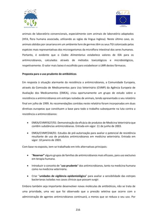 216
animais de laboratório convencionais, especialmente com animais de laboratório adaptados
(HFA, flora humana associada, utilizando as siglas da língua Inglesa). Neste último caso, os
animais obtidos por cesariana em um ambiente livre de germes têm os seus TGI colonizado pelas
espécies mais representativas dos microrganismos da microflora intestinal dos seres humanos.
Portanto, é evidente que o Codex Alimentarius estabelece valores de IDA para os
antimicrobianos, calculados através de métodos toxicológicos e microbiológicos,
respetivamente. O valor mais baixo é escolhido para estabelecer o LMR destes fármacos.
Proposta para o uso prudente de antibióticos
Em resposta à situação alarmante da resistência a antimicrobianos, a Comunidade Europeia,
através da Comissão de Medicamentos para Uso Veterinário (CVMP) da Agência Europeia de
Avaliação dos Medicamentos (EMEA), criou oportunamente um grupo de estudo sobre a
resistência a antimicrobianos em estirpes isoladas de animais, tendo apresentado o seu relatório
final em julho de 1999. As recomendações contidas neste relatório foram incorporadas em duas
diretivas europeias que constituem a base para todo o trabalho subsequente na luta contra a
resistência a antimicrobianos:
 EMEA/CVMP/627/01: Demonstração da eficácia de produtos de Medicina Veterinária que
contêm substâncias antimicrobianas. Entrada em vigor: 11 de junho de 2003.
 EMEA/CVMP/244/01: Estudos de pré-autorização para avaliar o potencial de resistência
resultante de uso de produtos antimicrobianos em medicina veterinária. Entrada em
vigor: 10 janeiro de 2003.
Com base no exposto, tem-se trabalhado em três alternativas principais:
 “Reservar” alguns grupos de famílias de antimicrobianos mais eficazes, para uso exclusivo
em terapia humana.
 Introduzir o conceito de "uso prudente" dos antimicrobianos, tanto na medicina humana
como na medicina veterinária.
 Criar "unidades de vigilância epidemiológica" para avaliar a sensibilidade das estirpes
bacterianas isoladas nos casos clínicos que possam surgir.
Embora também seja importante desenvolver novas moléculas de antibióticos, não se trata de
uma prioridade, uma vez que foi observado que a pressão seletiva que ocorre com a
administração de agentes antimicrobianos continuará, a menos que se reduza o seu uso. Por
 