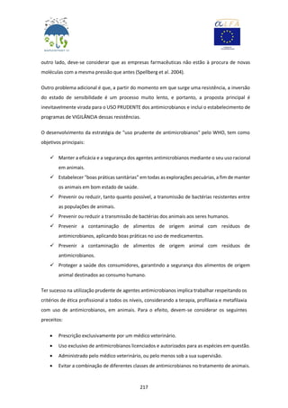 217
outro lado, deve-se considerar que as empresas farmacêuticas não estão à procura de novas
moléculas com a mesma pressão que antes (Spellberg et al. 2004).
Outro problema adicional é que, a partir do momento em que surge uma resistência, a inversão
do estado de sensibilidade é um processo muito lento, e portanto, a proposta principal é
inevitavelmente virada para o USO PRUDENTE dos antimicrobianos e inclui o estabelecimento de
programas de VIGILÂNCIA dessas resistências.
O desenvolvimento da estratégia de "uso prudente de antimicrobianos" pelo WHO, tem como
objetivos principais:
 Manter a eficácia e a segurança dos agentes antimicrobianos mediante o seu uso racional
em animais.
 Estabelecer "boas práticas sanitárias” em todas as explorações pecuárias, a fim de manter
os animais em bom estado de saúde.
 Prevenir ou reduzir, tanto quanto possível, a transmissão de bactérias resistentes entre
as populações de animais.
 Prevenir ou reduzir a transmissão de bactérias dos animais aos seres humanos.
 Prevenir a contaminação de alimentos de origem animal com resíduos de
antimicrobianos, aplicando boas práticas no uso de medicamentos.
 Prevenir a contaminação de alimentos de origem animal com resíduos de
antimicrobianos.
 Proteger a saúde dos consumidores, garantindo a segurança dos alimentos de origem
animal destinados ao consumo humano.
Ter sucesso na utilização prudente de agentes antimicrobianos implica trabalhar respeitando os
critérios de ética profissional a todos os níveis, considerando a terapia, profilaxia e metafilaxia
com uso de antimicrobianos, em animais. Para o efeito, devem-se considerar os seguintes
preceitos:
 Prescrição exclusivamente por um médico veterinário.
 Uso exclusivo de antimicrobianos licenciados e autorizados para as espécies em questão.
 Administrado pelo médico veterinário, ou pelo menos sob a sua supervisão.
 Evitar a combinação de diferentes classes de antimicrobianos no tratamento de animais.
 