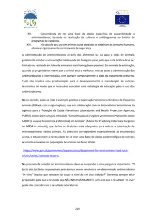 219
XII. Conveniência de ter uma base de dados específica de suscetibilidade a
antimicrobianos, baseada na realização de culturas e antibiogramas no âmbito de
programas de vigilância.
XIII. No caso do seu uso em animais cujos produtos se destinam ao consumo humano,
observar rigorosamente os intervalos de segurança
A administração de antimicrobianos através dos alimentos ou da água a lotes de animais,
geralmente conduz a uma relação inadequada de dosagem-peso, pelo que esta prática deve ser
limitada ou realizada em lotes de animais o mais homogéneos possível. Em animais de estimação,
quando os proprietários veem que o animal está a melhorar, muitas vezes a administração dos
antimicrobianos é interrompida, sem cumprir completamente o ciclo do tratamento prescrito.
Tudo isto implica uma predisposição para o desenvolvimento e manutenção de estirpes
resistentes de modo que é necessário conceber uma estratégia de educação para o uso dos
antimicrobianos.
Neste sentido, pode-se citar o exemplo positivo a Associação Veterinária Britânica de Pequenos
Animais (BSAVA, com a sigla Inglesa), que em colaboração com os Laboratórios Veterinários da
Agência para a Proteção da Saúde (Veterinary Laboratories and Health Protection Agencies,
VLHPA), elaboraram um guia intitulado "Conselhos para Cirurgiões Veterinários Praticantes sobre
SARM [S. aureus Resistentes à Meticilina] em Animais" (Advice for Practicing Veterinary Surgeons
on MRSA in animals), que define as diretrizes mais adequadas para reduzir a colonização de
microorganismos nestes animais. As diretrizes correspondem essencialmente às enumeradas
acima, e estabelecem a necessidade de se criar uma base de dados epidemiológica de estirpes
resistentes isoladas em populações de animais no Reino Unido.
(https://www.gov.uk/government/organisations/department-for-environment-food-rural-
affairs/series/zoonoses-reports.
No processo de seleção de antimicrobianos deve-se responder a uma pergunta importante: "O
facto das bactérias responsáveis pela doença serem sensíveis a um determinado antimicrobiano
"in vitro" implica que também vai atuar a nível do ser vivo tratado?" Devemos sempre estar
preparados para que a resposta seja NÃO NECESSÁRIAMENTE, uma vez que o resultado "in vivo"
pode não coincidir com o resultado laboratorial.
 