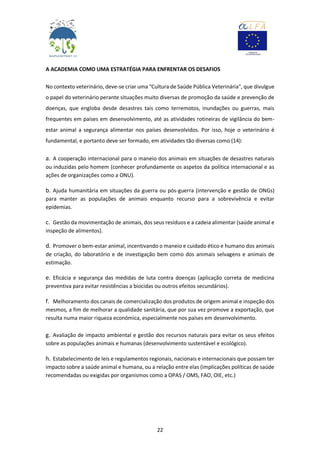 22
A ACADEMIA COMO UMA ESTRATÉGIA PARA ENFRENTAR OS DESAFIOS
No contexto veterinário, deve-se criar uma "Cultura de Saúde Pública Veterinária", que divulgue
o papel do veterinário perante situações muito diversas de promoção da saúde e prevenção de
doenças, que engloba desde desastres tais como terremotos, inundações ou guerras, mais
frequentes em países em desenvolvimento, até as atividades rotineiras de vigilância do bem-
estar animal a segurança alimentar nos países desenvolvidos. Por isso, hoje o veterinário é
fundamental, e portanto deve ser formado, em atividades tão diversas como (14):
a. A cooperação internacional para o maneio dos animais em situações de desastres naturais
ou induzidas pelo homem (conhecer profundamente os aspetos da política internacional e as
ações de organizações como a ONU).
b. Ajuda humanitária em situações da guerra ou pós-guerra (intervenção e gestão de ONGs)
para manter as populações de animais enquanto recurso para a sobrevivência e evitar
epidemias.
c. Gestão da movimentação de animais, dos seus resíduos e a cadeia alimentar (saúde animal e
inspeção de alimentos).
d. Promover o bem-estar animal, incentivando o maneio e cuidado ético e humano dos animais
de criação, do laboratório e de investigação bem como dos animais selvagens e animais de
estimação.
e. Eficácia e segurança das medidas de luta contra doenças (aplicação correta de medicina
preventiva para evitar resistências a biocidas ou outros efeitos secundários).
f. Melhoramento dos canais de comercialização dos produtos de origem animal e inspeção dos
mesmos, a fim de melhorar a qualidade sanitária, que por sua vez promove a exportação, que
resulta numa maior riqueza económica, especialmente nos países em desenvolvimento.
g. Avaliação de impacto ambiental e gestão dos recursos naturais para evitar os seus efeitos
sobre as populações animais e humanas (desenvolvimento sustentável e ecológico).
h. Estabelecimento de leis e regulamentos regionais, nacionais e internacionais que possam ter
impacto sobre a saúde animal e humana, ou a relação entre elas (implicações políticas de saúde
recomendadas ou exigidas por organismos como a OPAS / OMS, FAO, OIE, etc.)
 