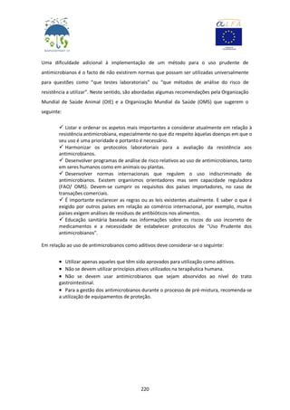 220
Uma dificuldade adicional à implementação de um método para o uso prudente de
antimicrobianos é o facto de não existirem normas que possam ser utilizadas universalmente
para questões como “que testes laboratoriais” ou “que métodos de análise do risco de
resistência a utilizar”. Neste sentido, são abordadas algumas recomendações pela Organização
Mundial de Saúde Animal (OIE) e a Organização Mundial da Saúde (OMS) que sugerem o
seguinte:
 Listar e ordenar os aspetos mais importantes a considerar atualmente em relação à
resistência antimicrobiana, especialmente no que diz respeito àquelas doenças em que o
seu uso é uma prioridade e portanto é necessário.
 Harmonizar os protocolos laboratoriais para a avaliação da resistência aos
antimicrobianos.
 Desenvolver programas de análise de risco relativos ao uso de antimicrobianos, tanto
em seres humanos como em animais ou plantas.
 Desenvolver normas internacionais que regulem o uso indiscriminado de
antimicrobianos. Existem organismos orientadores mas sem capacidade reguladora
(FAO/ OMS). Devem-se cumprir os requisitos dos países importadores, no caso de
transações comerciais.
 É importante esclarecer as regras ou as leis existentes atualmente. E saber o que é
exigido por outros países em relação ao comércio internacional, por exemplo, muitos
países exigem análises de resíduos de antibióticos nos alimentos.
 Educação sanitária baseada nas informações sobre os riscos do uso incorreto de
medicamentos e a necessidade de estabelecer protocolos de "Uso Prudente dos
antimicrobianos".
Em relação ao uso de antimicrobianos como aditivos deve considerar-se o seguinte:
 Utilizar apenas aqueles que têm sido aprovados para utilização como aditivos.
 Não se devem utilizar princípios ativos utilizados na terapêutica humana.
 Não se devem usar antimicrobianos que sejam absorvidos ao nível do trato
gastrointestinal.
 Para a gestão dos antimicrobianos durante o processo de pré-mistura, recomenda-se
a utilização de equipamentos de proteção.
 
