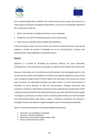 225
Com a implementação destas medidas, não se pode esquecer que as regras (leis) tornam-se a
pedra angular de qualquer estratégia de Saúde Pública, uma vez que as Disposições Legislativas
têm a importante missão de:
1. Definir com precisão as medidas preventivas a serem realizadas.
2. Estabelecer uma lista de medicamentos para uso em saúde animal.
3. Fazer com que a aplicação destas medidas seja obrigatória.
A partir do exposto, pode-se ver que a forma mais racional e viável de agir face a este grande
problema é através do controlo e fiscalização de uso de antimicrobianos. Portanto, esta
proposta atribui responsabilidades aos seguintes setores:
Governo:
Vigilância e o controlo da resistência das bactérias entéricas, tais como Salmonella,
Campylobacter, E. coli e Enterococcus, que podem ser regularmente isolados a partir de animais.
Pesquisas relacionadas com a resistência aos antimicrobianos. Esta investigação pode ser vital
no que trata de controlo de emergência de resistência aos agentes patogénicos, já que muitas
vezes o progresso estagna devido à falta de dados. São necessários mais estudos para avaliar
quais as práticas nas explorações pecuárias que podem reduzir o uso de antimicrobianos e
identificar, de forma eficiente, os tipos de antimicrobianos utilizados atualmente mais
suscetíveis à resistência. São também necessários estudos adicionais para compreender melhor
as diversas vias de transferência da resistência bacteriana, para além de alimentos. Outro aspeto
a investigar é a prevenção e o controlo. Assim, os estudos podem verificar que uma intervenção
e/ou determinado método pode ajudar a reduzir a resistência microbiana. Por exemplo, a
utilização de vacinas para eliminar o agente patogénico, que é uma área pouco explorada.
Sobre o uso dos antimicrobianos, é da responsabilidade dos governos:
 Controlar a sua qualidade e a produção;
 Controlar a eficácia terapêutica;
 Determinar a pressão de seleção e IDAS e LMR;
 Realizar testes de eficácia clínica.
 