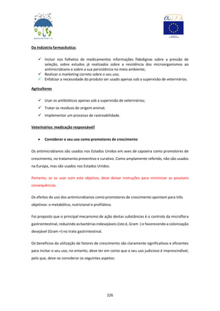 226
Da Indústria farmacêutica:
 Incluir nos folhetos de medicamentos informações fidedignas sobre a pressão de
seleção, sobre estudos já realizados sobre a resistência dos microorganismos ao
antimicrobiano e sobre a sua persistência no meio ambiente;
 Realizar o marketing correto sobre o seu uso;
 Enfatizar a necessidade do produto ser usado apenas sob a supervisão de veterinários.
Agricultores
 Usar os antibióticos apenas sob a supervisão de veterinários;
 Tratar os resíduos de origem animal;
 Implementar um processo de rastreabilidade.
Veterinários: medicação responsável!
 Considerar o seu uso como promotores de crescimento
Os antimicrobianos são usados nos Estados Unidos em aves de capoeira como promotores de
crescimento, no tratamento preventivo e curativo. Como amplamente referido, não são usados
na Europa, mas são usados nos Estados Unidos.
Portanto, se os usar com este objetivo, deve deixar instruções para minimizar as possíveis
consequências.
Os efeitos do uso dos antimicrobianos como promotores de crescimento apontam para três
objetivos: o metabólico, nutricional e profilático.
Foi proposto que o principal mecanismo de ação destas substâncias é o controlo da microflora
gastrointestinal, reduzindo as bactérias indesejáveis (isto é, Gram -) e favorecendo a colonização
desejável (Gram +) no trato gastrintestinal.
Os benefícios da utilização de fatores de crescimento são claramente significativos e eficientes
para incitar o seu uso, no entanto, deve ter em conta que o seu uso judicioso é imprescindível,
pelo que, deve-se considerar os seguintes aspetos:
 