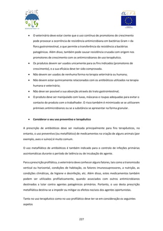 227
 O veterinário deve estar ciente que o uso contínuo de promotores de crescimento
pode provocar a ocorrência de resistência antimicrobiana em bactérias Gram + da
flora gastrointestinal, o que permite a transferência da resistência a bactérias
patogénicas. Além disso, também pode causar resistência cruzada com origem nos
promotores de crescimento com os antimicrobianos de uso terapêutico.
 Os produtos devem ser usados unicamente para os fins indicados (promotores de
crescimento), e a sua eficácia deve ter sido comprovada.
 Não devem ser usados de nenhuma forma na terapia veterinária ou humana;
 Não devem estar quimicamente relacionados com os antibióticos utilizados na terapia
humana e veterinária;
 Não deve ser possível a sua absorção através do trato gastrointestinal;
 O produto deve ser manipulado com luvas, máscaras e roupas adequadas para evitar o
contacto do produto com o trabalhador. O risco também é minimizado se se utilizarem
prémixes antimicrobianos ou se a substância se apresentar na forma granular.
 Considerar o seu uso preventivo e terapêutico
A prescrição de antibióticos deve ser realizada principalmente para fins terapêuticos, no
entanto, o uso preventivo (ou metafilático) de medicamentos na criação de alguns animais (por
exemplo, aves e suínos) é muito comum.
O uso metafilático de antibióticos é também indicado para o controlo de infeções primárias
assintomáticas durante o período de latência ou de incubação do agente.
Paraa prescrição profilática, o veterináriodeve conhecer alguns fatores, tais como a transmissão
vertical ou horizontal, condições de habitação, os fatores imunossupressores, a nutrição, as
condições climáticas, de higiene e desinfeção, etc. Além disso, estes medicamentos também
podem ser utilizados profilaticamente, quando associados com outros antimicrobianos
destinados a lutar contra agentes patogénicos primários. Portanto, o uso desta prescrição
metafilática destina-se a impedir ou mitigar os efeitos nocivos dos agentes oportunistas.
Tanto no uso terapêutico como no uso profilático deve ter-se em consideração os seguintes
aspetos
 