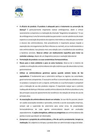228
 A eficácia do produto. O produto é adequado para o tratamento ou prevenção da
doença? É particularmente importante realizar antibiogramas, abolir e criticar
severamente o empirismo e a realização do chamado "diagnóstico terapêutico." O uso
de antibiogramas é uma ferramenta poderosa para evitar o uso de substâncias de amplo
espectro e a associação de produtos do espectro intermédio ou reduzido para aumentar
o alcance dos antimicrobianos. Este procedimento é importante porque impede a
exposição dos microrganismos (da flora infeciosa ou normal), uni ou multirresistentes a
este antimicrobiano. Isso provoca mais uma seleção com a transferência de resistência
a bactérias sensíveis. Deve-se utilizar um medicamento específico para tratar ou
controlar a doença, depois de um diagnóstico preciso e avaliação laboratorial.
 Formulação do produto e as suas caraterísticas farmacocinéticas;
 Riscos para o meio ambiente e para os seres humanos; Deve-se ter o máximo de
cuidado na utilização dos antimicrobianos de ação sistémica que são absorvidos no trato
gastrointestinal;
 Utilizar os antimicrobianos genéricos apenas quando existem testes de bio
equivalência. É fundamental que o veterinário verifique os registos nas autoridades
governamentais competentes. É necessário verificar a concentração da substância ativa
no produto e compará-la com a original, verificando se a sua formulação é compatível
com a indicação de uso dos produtos originais. É importante realçar que o controlo
inadequado de doenças infeciosas usando antimicrobianos de eficiência duvidosa é uma
das principais causas do aparecimento de resistência e da redução do tempo de uso do
princípio ativo.
 As associações de antimicrobianos devem ser evitadas. Se isso não for possível, devem
ser usadas associações testadas e aprovadas, evitando o uso de associações empíricas,
sempre sob a supervisão do veterinário para evitar erros. As propriedades
farmacodinâmicas de cada agente antimicrobiano devem ser analisadas
separadamente. As ações sinergéticas, aditivas ou antagónicas aos antimicrobianos são
pontos cruciais que devem ser observados.
 Comprovar o propósito do antimicrobiano, a fim de usá-lo corretamente: terapia ou
medicação. Se o objetivo é a terapia, o produto deve ser administrado na água de beber.
 
