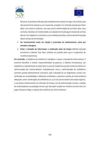 229
Portanto, os produtos indicados são completamente solúveis em água. Os produtos que
são parcialmente solúveis ou em suspensão, só podem ser utilizados quando permitem
obter uma mistura uniforme, sem que ocorra sedimentação do princípio ativo, caso
contrário, não deve ser recomendado, se o abastecimento de água é através de um bico
(bocal). Se o objetivo é o controlo ou uma medida preventiva, a forma de administração
ideal é através da alimentação.
 Ser extremamente exato em relação à prescrição de medicamentos, como por
exemplo a dosagem.
 Evitar a tentação de interromper a medicação antes do tempo definido (pressão
económica e laboral). Este fator contribui em grande parte para o surgimento de
resistência bacteriana.
Em conclusão, o problema da resistência é complexo e requer a atenção de vários setores. É
essencial identificar e atribuir responsabilidades ao governo, à indústria farmacêutica, aos
produtores e especialmente ao veterinário no que diz respeito ao uso das melhores práticas na
administração dos antimicrobianos. Procedimentos como a administração de antibióticos
somente quando absolutamente necessário, após realização de um diagnóstico correto com
verificação da suscetibilidade a diferentes antibióticos e posterior escolha do antimicrobiano
adequado; evitar combinações de antibióticos ou o uso de antimicrobianos de amplo espectro;
o uso desses medicamentos em intervalos de tempo e via de administração correta; a seleção
de antimicrobianos na produção animal, que não sejam usados em medicina humana tem um
papel vital para mitigar o impacto da resistência aos antimicrobianos.
 