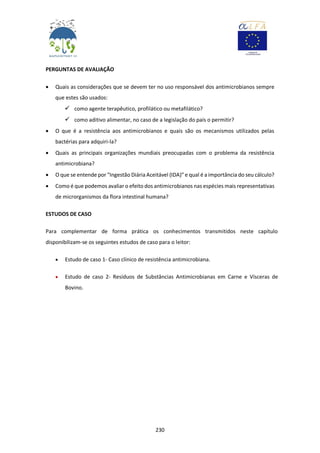 230
PERGUNTAS DE AVALIAÇÃO
 Quais as considerações que se devem ter no uso responsável dos antimicrobianos sempre
que estes são usados:
 como agente terapêutico, profilático ou metafilático?
 como aditivo alimentar, no caso de a legislação do país o permitir?
 O que é a resistência aos antimicrobianos e quais são os mecanismos utilizados pelas
bactérias para adquiri-la?
 Quais as principais organizações mundiais preocupadas com o problema da resistência
antimicrobiana?
 O que se entende por "Ingestão Diária Aceitável (IDA)”e qual é a importância do seu cálculo?
 Como é que podemos avaliar o efeito dos antimicrobianos nas espécies mais representativas
de microrganismos da flora intestinal humana?
ESTUDOS DE CASO
Para complementar de forma prática os conhecimentos transmitidos neste capítulo
disponibilizam-se os seguintes estudos de caso para o leitor:
 Estudo de caso 1- Caso clínico de resistência antimicrobiana.
 Estudo de caso 2- Resíduos de Substâncias Antimicrobianas em Carne e Vísceras de
Bovino.
 