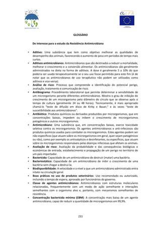 231
GLOSSÁRIO
De interesse para o estudo da Resistência Antimicrobiana
• Aditivo: Uma substância que tem como objetivo melhorar as qualidades de
desempenho dos animais, favorecendo o aumento de peso em períodos de tempo mais
curtos.
• Aditivos antimicrobianos: Antimicrobianos que são destinados a reduzir a mortalidade,
melhorar o crescimento e a conversão alimentar. Os antimicrobianos são geralmente
administrados na dieta na forma de aditivos. A dose é geralmente 5 a 10% do que
poderia ser usado terapeuticamente se o seu uso fosse permitido para este fim (é de
notar que os antimicrobianos de uso terapêutico não podem ser utilizados como
aditivos e vice-versa).
• Análise de risco: Processo que compreende a identificação do potencial perigo,
avaliação, tratamento e comunicação de risco.
• Antibiograma: Procedimento laboratorial que permite determinar a sensibilidade de
um microrganismo perante diferentes antimicrobianos. Mostra o grau de inibição do
crescimento de um microrganismo pelo diâmetro do círculo que se observa após o
tempo de cultura (geralmente 24 ou 48 horas). Tecnicamente, é mais apropriado
chamá-lo "teste de difusão em disco de Kirby e Bauer," e às vezes "teste de
suscetibilidade aos antimicrobianos".
• Antibiótico: Produtos químicos ou derivados produzidos por microrganismos, que em
concentrações baixas, impedem ou inibem o crescimento de microrganismos
patogénicos e outros microrganismos.
• Antimicrobiano: Uma substância que, em concentrações baixas, exerce toxicidade
seletiva contra os microrganismos. Os agentes antimicrobianos e anti-infeciosos são
produtos químicos usados para combater os microrganismos. Estes agentes podem ser
não-específicos (que atuam sobre os microrganismos em geral, quer sejam patogénicos
ou não), como por exemplo os antissépticos e desinfetantes, ou específicos, que atuam
sobre os microrganismos responsáveis pelas doenças infeciosas que afetam os animais.
• Avaliação de risco: Avaliação da probabilidade e das consequências biológicas e
económicas de entrada, estabelecimento e propagação de um perigo no território de
um país importador.
• Bactericida: Capacidade de um antimicrobiano de destruir (matar) uma bactéria.
• Bacteriostático: Capacidade de um antimicrobiano de inibir o crescimento de uma
bactéria sem chegar a destruí-la.
• Biodisponibilidade: A velocidade e o nível a que um antimicrobiano administrado entra
intato na circulação geral.
• Boas práticas no uso de produtos veterinários: Uso recomendado ou autorizado,
incluindo o tempo de espera, aprovado por funcionários do governo.
• Classe de agentes antimicrobianos: Antimicrobianos com estruturas moleculares
relacionadas, frequentemente com um modo de ação semelhante e interações
semelhantes com o organismo alvo e, portanto, com mecanismos semelhantes de
resistência.
• Concentração bactericida mínima (CBM): A concentração mais baixa de um agente
antimicrobiano, capaz de reduzir a quantidade de microrganismos em 99,9%.
 