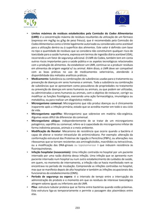 233
• Limites máximos de resíduos estabelecidos pela Comissão do Codex Alimentarius
(LMR): é a concentração máxima de resíduos resultantes da utilização de um fármaco
(expressa em mg/kg ou g/kg de peso fresco), que é recomendado pela Comissão do
Codex Alimentarius como o limite legalmente autorizado ou considerado como aceitável
para a utilização dentro ou à superfície dos alimentos. Este valor é definido com base
no tipo e quantidade de resíduos que se considera não constituírem qualquer risco de
toxicidade para a saúde humana, expressa em termos de ingestão diária aceitável (IDA),
recorrendo a um fator de segurança adicional. O LMR do Codex, também tem em conta
outros riscos importantes para a saúde pública e os aspetos tecnológicos relacionados
com a produção de alimentos. Ao estabelecer um LMR, continua-se a produzir resíduos
em alimentos de origem vegetal e/ ou animal. Além disso, o LMR deve ser compatível
com as boas práticas no uso de medicamentos veterinários, atendendo à
disponibilidade dos métodos analíticos práticos.
• Medicamento: Substância ou combinações de substâncias usadas para o tratamento ou
prevenção de doenças em seres humanos e animais. Toda a substância ou combinação
de substâncias que se apresentam como possuidoras de propriedades no tratamento
ou prevenção de doenças em seres humanos ou animais, ou que podem ser utilizadas,
ou administradas a seres humanos ou animais, com o objetivo de restaurar, corrigir ou
modificar as funções fisiológicas, exercendo uma ação farmacológica, imunológica ou
metabólica, ou para realizar um diagnóstico médico.
• Microrganismo comensal: Microrganismo que não produz doenças ou é clinicamente
inaparente após a infeção primária; estado que se acredita manter em todo o seu ciclo
de vida.
• Microrganismo saprófita: Microrganismo que sobrevive em matéria não-orgânica.
Algumas vezes difícil de diferenciar do comensal.
• Microrganismo ubíquo: independentemente de se tratar de um microrganismo
patogénico, saprófito ou comensal, refere-se à capacidade do microrganismo infetar de
forma indistinta pessoas, animais e o meio ambiente.
• Modificação do Recetor: Mecanismo de resistência que ocorre quando a bactéria é
capaz de alterar o recetor intracelular do antimicrobiano. Por exemplo: alteração da
conformação estrutural das Proteínas de Ligação à Penicilina (PBPs), ou alterações nos
ribossomas que se tornam resistentes aos aminoglicósidos, macrólidos ou tetraciclinas,
ou a modificação das DNA-girases ou topoisomerase II que induzem resistência às
fluoroquinolonas.
• Infeção hospitalar (nosocomiais): Uma infeção contraída no hospital por um paciente
internado por uma razão distinta dessa infeção. Uma infeção que se apresenta num
paciente internado num hospital ou num outro estabelecimento de cuidados de saúde,
em quem, no momento de internamento, a infeção não se havia manifestado nem se
encontrava no período de incubação. Compreende as infeções contraídas no hospital,
mas que se manifesta depois de alta hospitalar e também as infeções ocupacionais dos
funcionários do estabelecimento (OMS).
• Período de segurança ou espera: é o intervalo de tempo entre a interrupção da
administração do produto e o momento em que os resíduos de interesse toxicológico
atingem valores iguais ou inferiores aos do LMR.
• Pilus: estrutura tubular proteica que se forma entre bactérias quando estão próximas.
Esta estrutura liga-as temporariamente e permite a passagem dos plasmídeos entre
elas.
 