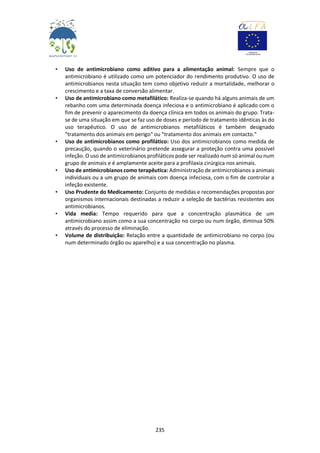 235
• Uso de antimicrobiano como aditivo para a alimentação animal: Sempre que o
antimicrobiano é utilizado como um potenciador do rendimento produtivo. O uso de
antimicrobianos nesta situação tem como objetivo reduzir a mortalidade, melhorar o
crescimento e a taxa de conversão alimentar.
• Uso de antimicrobiano como metafilático: Realiza-se quando há alguns animais de um
rebanho com uma determinada doença infeciosa e o antimicrobiano é aplicado com o
fim de prevenir o aparecimento da doença clínica em todos os animais do grupo. Trata-
se de uma situação em que se faz uso de doses e período de tratamento idênticas às do
uso terapêutico. O uso de antimicrobianos metafiláticos é também designado
"tratamento dos animais em perigo" ou "tratamento dos animais em contacto."
• Uso de antimicrobianos como profilático: Uso dos antimicrobianos como medida de
precaução, quando o veterinário pretende assegurar a proteção contra uma possível
infeção. O uso de antimicrobianos profiláticos pode ser realizado num só animal ou num
grupo de animais e é amplamente aceite para a profilaxia cirúrgica nos animais.
• Uso de antimicrobianos como terapêutica: Administração de antimicrobianos a animais
individuais ou a um grupo de animais com doença infeciosa, com o fim de controlar a
infeção existente.
• Uso Prudente do Medicamento: Conjunto de medidas e recomendações propostas por
organismos internacionais destinadas a reduzir a seleção de bactérias resistentes aos
antimicrobianos.
• Vida media: Tempo requerido para que a concentração plasmática de um
antimicrobiano assim como a sua concentração no corpo ou num órgão, diminua 50%
através do processo de eliminação.
• Volume de distribuição: Relação entre a quantidade de antimicrobiano no corpo (ou
num determinado órgão ou aparelho) e a sua concentração no plasma.
 