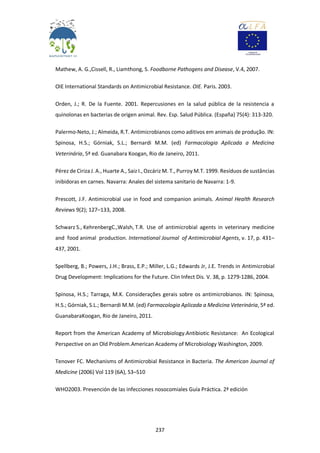 237
Mathew, A. G.,Cissell, R., Liamthong, S. Foodborne Pathogens and Disease, V.4, 2007.
OIE International Standards on Antimicrobial Resistance. OIE. Paris. 2003.
Orden, J.; R. De la Fuente. 2001. Repercusiones en la salud pública de la resistencia a
quinolonas en bacterias de origen animal. Rev. Esp. Salud Pública. (España) 75(4): 313-320.
Palermo-Neto, J.; Almeida, R.T. Antimicrobianos como aditivos em animais de produção. IN:
Spinosa, H.S.; Górniak, S.L.; Bernardi M.M. (ed) Farmacologia Aplicada a Medicina
Veterinária, 5ª ed. Guanabara Koogan, Rio de Janeiro, 2011.
Pérez de Ciriza J. A., Huarte A., Saiz I., Ozcáriz M. T., Purroy M.T. 1999. Resíduos de sustâncias
inibidoras en carnes. Navarra: Anales del sistema sanitario de Navarra: 1-9.
Prescott, J.F. Antimicrobial use in food and companion animals. Animal Health Research
Reviews 9(2); 127–133, 2008.
Schwarz S., KehrenbergC.,Walsh, T.R. Use of antimicrobial agents in veterinary medicine
and food animal production. International Journal of Antimicrobial Agents, v. 17, p. 431–
437, 2001.
Spellberg, B.; Powers, J.H.; Brass, E.P.; Miller, L.G.; Edwards Jr, J.E. Trends in Antimicrobial
Drug Development: Implications for the Future. Clin Infect Dis. V. 38, p. 1279-1286, 2004.
Spinosa, H.S.; Tarraga, M.K. Considerações gerais sobre os antimicrobianos. IN: Spinosa,
H.S.; Górniak, S.L.; Bernardi M.M. (ed) Farmacologia Aplicada a Medicina Veterinária, 5ª ed.
GuanabaraKoogan, Rio de Janeiro, 2011.
Report from the American Academy of Microbiology.Antibiotic Resistance: An Ecological
Perspective on an Old Problem.American Academy of Microbiology Washington, 2009.
Tenover FC. Mechanisms of Antimicrobial Resistance in Bacteria. The American Journal of
Medicine (2006) Vol 119 (6A), S3–S10
WHO2003. Prevención de las infecciones nosocomiales Guía Práctica. 2ª edición
 