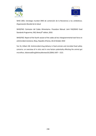 238
WHO 2001. Estrategia mundial OMS de contención de la Resistencia a los antibióticos.
Organización Mundial de la Salud
WHO/FAO. Comission del Codex Alimentarius. Procedure Manual. Joint FAO/WHO Food
Standards Programme, FAO, Roma,9th
edition, 2010.
WHO/FAO. Report of the fourth session of the codex ad hoc intergovernmental task force on
antimicrobial resistance, Muju, Republic of Korea, 18-22 October 2010
Yan SS, Gilbert JM. Antimicrobial drug delivery in food animals and microbial food safety
concerns: an overview of in vitro and in vivo factors potentially affecting the animal gut
microflora. AdvancedDrugDeliveryReviews56 (2004) 1497 – 1521
 