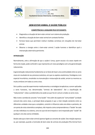 240
BEM-ESTAR ANIMAL E SAÚDE PÚBLICA
COMPETÊNCIAS A ADQUIRIR PELO ESTUDIANTE:
 Diagnostica a situação de bem-estar animal num sistema de produção.
 Identifica a situação de bem-estar animal em contexto familiar.
 Fornece bases que permitam instituir medidas corretivas em situações de mal-estar
animal.
 Observa a sinergia entre o bem-estar animal / saúde humana e identificar qual a
intervenção veterinária pertinente.
INTRODUÇÃO
Normalmente, ante a afirmação de que a saúde é única, quem escuta e às vezes repete em
forma de oração, pode confundir o que representa um novo paradigma com uma generalização
reducionista.
A generalização reducionista fundamenta-se no facto de haver uma continuidade entre os seres
vivos em resultado do seu processo evolutivo, em que os aspetos anatómicos, fisiológicos e em
especial imunitários, envolvidos na manutenção e restauração da saúde, seriam os mesmos ou
muito similares em todos os seres vivos.
Daí a prática usual de experimentar medicamentos e estratégias terapêuticas a serem aplicadas
a seres humanos, nos denominados “animais de laboratório”. Daí a classificação de
“reducionista”: reduz a problemática da saúde ao que há em comum a todos os seres vivos.
Não é este o sentido do conceito “Uma Saúde”. Para além do aspeto de “comunidade” (unidade
comum) dos seres vivos, o principal desta proposta é que a inter-relação existente entre as
diferentes unidades vivas que a compõem, constrói e influencia cada uma delas e portanto, de
um ponto de vista sistemático complexo, não importa como compreendemos a "Saúde" de cada
um dos indivíduos no sistema, uma vez que ela terá impacto e será impactada pela “saúde” de
qualquer uma das outras entidades.
Desde cedo que o bem-estar animal aparece ligado ao conceito de saúde. Esta relação expressa-
se, por exemplo, quando a Comissão de bem-estar de animais de produção (The Animal Farm
Héctor Ricardo Ferrari, MV, PhD.
Gabriel Capitelli, MV.
Irma Sommerfelt, MV, PhD.
Facultad de Ciencias Veterinarias, U.de Buenos Aires.
Argentina
 