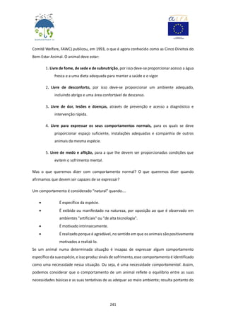 241
Comitê Welfare, FAWC) publicou, em 1993, o que é agora conhecido como as Cinco Direitos do
Bem-Estar Animal. O animal deve estar:
1. Livre de fome, de sede e de subnutrição, por isso deve-se proporcionar acesso a água
fresca e a uma dieta adequada para manter a saúde e o vigor.
2. Livre de desconforto, por isso deve-se proporcionar um ambiente adequado,
incluindo abrigo e uma área confortável de descanso.
3. Livre de dor, lesões e doenças, através de prevenção e acesso a diagnóstico e
intervenção rápida.
4. Livre para expressar os seus comportamentos normais, para os quais se deve
proporcionar espaço suficiente, instalações adequadas e companhia de outros
animais da mesma espécie.
5. Livre de medo e aflição, para a que lhe devem ser proporcionadas condições que
evitem o sofrimento mental.
Mas o que queremos dizer com comportamento normal? O que queremos dizer quando
afirmamos que devem ser capazes de se expressar?
Um comportamento é considerado “natural” quando….
 É específico da espécie.
 É exibido ou manifestado na natureza, por oposição ao que é observado em
ambientes "artificiais" ou "de alta tecnologia".
 É motivado intrinsecamente.
 É realizado porque é agradável, no sentido em que os animais são positivamente
motivados a realizá-lo.
Se um animal numa determinada situação é incapaz de expressar algum comportamento
específico da sua espécie, e isso produz sinais de sofrimento, esse comportamento é identificado
como uma necessidade nessa situação. Ou seja, é uma necessidade comportamental. Assim,
podemos considerar que o comportamento de um animal reflete o equilíbrio entre as suas
necessidades básicas e as suas tentativas de as adequar ao meio ambiente; resulta portanto do
 
