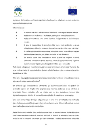 242
somatório das tentativas positivas e negativas realizadas para se adaptarem ao meio ambiente,
e ao resultado das mesmas.
Isto implica que:
4 O Bem-Estar é uma característica do um animal, e não algo que se lhe oferece.
4 Pode variar de muito mau a muito bom, ao longo de um registo contínuo.
4 Pode ser medido de uma forma científica, independente de considerações
morais.
4 O grau de incapacidade do animal em lidar com o meio ambiente, ou a sua
dificuldade em lidar com o mesmo, fornece informações sobre o seu mal-estar.
4 O conhecimento das preferências de um animal muitas vezes dá informações
valiosas sobre que condições podem redundar no seu bem-estar.
4 Os animais usam uma variedade de meios quando se adaptam ao meio
ambiente, com consequências distintas, pelo que alguns indicadores sugerem
que o bem-estar é pobre, e outros podem indicar que é adequado.
Tudo isso é extrapolável imediatamente, do bem-estar animal para o bem-estar humano. Ou
seja, a interpretação do conceito de Uma Saúde é aplicável ao bem-estar, e, mais precisamente,
à qualidade de vida.
Mas como é que podemos operacionalizar esta problemática mantendo uma visão sistémica e
abrangendo toda a sua complexidade?
Em primeiro lugar compreendendo (afirmando) que os animais domésticos não podem ser
explicados apenas em função deles próprios (eles mesmos), dado que a sua estrutura e
organização foram moldados pela sua relação com os seus cuidadores, tenham sido
domesticados com o objetivo de companhia, de produção, de trabalho, ou conservação.
Uma visão antropológica d relação estipularia que os seres vivos foram habituados em função
das relações que possibilitavam, permitiam e incentivavam uma determinada cultura, com as
suas implicações instrumentais e simbólicas.
Neste quadro, um cuidador, é um ser humano que ajuda os animais nas suas interações diárias
com o meio ambiente. O animal "possuído" tal como os animais de estimação adaptam o seu
modo de vida ao ambiente cultural em que estão confinados / contidos. Por exemplo, um aspeto
 