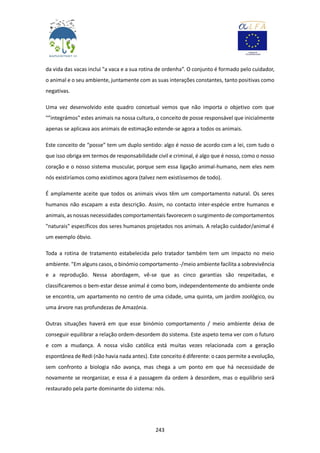 243
da vida das vacas inclui "a vaca e a sua rotina de ordenha”. O conjunto é formado pelo cuidador,
o animal e o seu ambiente, juntamente com as suas interações constantes, tanto positivas como
negativas.
Uma vez desenvolvido este quadro concetual vemos que não importa o objetivo com que
"”integrámos" estes animais na nossa cultura, o conceito de posse responsável que inicialmente
apenas se aplicava aos animais de estimação estende-se agora a todos os animais.
Este conceito de “posse” tem um duplo sentido: algo é nosso de acordo com a lei, com tudo o
que isso obriga em termos de responsabilidade civil e criminal, é algo que é nosso, como o nosso
coração e o nosso sistema muscular, porque sem essa ligação animal-humano, nem eles nem
nós existiríamos como existimos agora (talvez nem existíssemos de todo).
É amplamente aceite que todos os animais vivos têm um comportamento natural. Os seres
humanos não escapam a esta descrição. Assim, no contacto inter-espécie entre humanos e
animais, as nossas necessidades comportamentais favorecem o surgimento de comportamentos
"naturais" específicos dos seres humanos projetados nos animais. A relação cuidador/animal é
um exemplo óbvio.
Toda a rotina de tratamento estabelecida pelo tratador também tem um impacto no meio
ambiente. "Em alguns casos, o binómio comportamento -/meio ambiente facilita a sobrevivência
e a reprodução. Nessa abordagem, vê-se que as cinco garantias são respeitadas, e
classificaremos o bem-estar desse animal é como bom, independentemente do ambiente onde
se encontra, um apartamento no centro de uma cidade, uma quinta, um jardim zoológico, ou
uma árvore nas profundezas de Amazónia.
Outras situações haverá em que esse binómio comportamento / meio ambiente deixa de
conseguir equilibrar a relação ordem-desordem do sistema. Este aspeto tema ver com o futuro
e com a mudança. A nossa visão católica está muitas vezes relacionada com a geração
espontânea de Redi (não havia nada antes). Este conceito é diferente: o caos permite a evolução,
sem confronto a biologia não avança, mas chega a um ponto em que há necessidade de
novamente se reorganizar, e essa é a passagem da ordem à desordem, mas o equilíbrio será
restaurado pela parte dominante do sistema: nós.
 