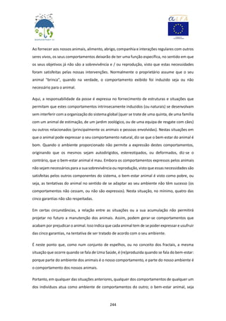 244
Ao fornecer aos nossos animais, alimento, abrigo, companhia e interações regulares com outros
seres vivos, os seus comportamentos deixarão de ter uma função específica, no sentido em que
os seus objetivos já não são a sobrevivência e / ou reprodução, visto que estas necessidades
foram satisfeitas pelas nossas intervenções. Normalmente o proprietário assume que o seu
animal "brinca", quando na verdade, o comportamento exibido foi induzido seja ou não
necessário para o animal.
Aqui, a responsabilidade da posse é expressa no fornecimento de estruturas e situações que
permitam que estes comportamentos intrinsecamente induzidos (ou naturais) se desenvolvam
sem interferir com a organização do sistema global (quer se trate de uma quinta, de uma família
com um animal de estimação, de um jardim zoológico, ou de uma equipa de resgate com cães)
ou outros relacionados (principalmente os animais e pessoas envolvidas). Nestas situações em
que o animal pode expressar o seu comportamento natural, diz-se que o bem-estar do animal é
bom. Quando o ambiente proporcionado não permite a expressão destes comportamentos,
originando que os mesmos sejam autodirigidos, estereotipados, ou deformados, diz-se o
contrário, que o bem-estar animal é mau. Embora os comportamentos expressos pelos animais
não sejam necessários para a sua sobrevivência ou reprodução, visto que essas necessidades são
satisfeitas pelos outros componentes do sistema, o bem-estar animal é visto como pobre, ou
seja, as tentativas do animal no sentido de se adaptar ao seu ambiente não têm sucesso (os
comportamentos não cessam, ou não são expressos). Nesta situação, no mínimo, quatro das
cinco garantias não são respeitadas.
Em certas circunstâncias, a relação entre as situações ou a sua acumulação não permitirá
projetar no futuro a manutenção dos animais. Assim, podem gerar-se comportamentos que
acabam por prejudicar o animal. Issoindica que cada animal tem de se poder expressar e usufruir
das cinco garantias, na tentativa de ser tratado de acordo com o seu ambiente.
É neste ponto que, como num conjunto de espelhos, ou no conceito dos fractais, a mesma
situação que ocorre quando se fala de Uma Saúde, é (re)produzida quando se fala do bem-estar:
porque parte do ambiente dos animais é o nosso comportamento, e parte do nosso ambiente é
o comportamento dos nossos animais.
Portanto, em qualquer das situações anteriores, qualquer dos comportamentos de qualquer um
dos indivíduos atua como ambiente de comportamentos do outro; o bem-estar animal, seja
 