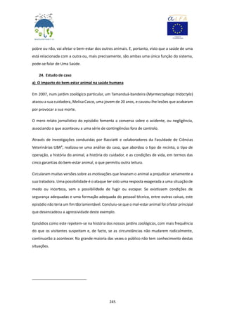 245
pobre ou não, vai afetar o bem-estar dos outros animais. E, portanto, visto que a saúde de uma
está relacionada com a outra ou, mais precisamente, são ambas uma única função do sistema,
pode-se falar de Uma Saúde.
24. Estudo de caso
a) O impacto do bem-estar animal na saúde humana
Em 2007, num jardim zoológico particular, um Tamanduá-bandeira (Myrmecophaga tridactyla)
atacou a sua cuidadora, Melisa Casco, uma jovem de 20 anos, e causou-lhe lesões que acabaram
por provocar a sua morte.
O mero relato jornalístico do episódio fomenta a conversa sobre o acidente, ou negligência,
associando o que aconteceu a uma série de contingências fora de controlo.
Através de investigações conduzidas por Racciatti e colaboradores da Faculdade de Ciências
Veterinárias UBA4
, realizou-se uma análise do caso, que abordou o tipo de recinto, o tipo de
operação, a história do animal, a história do cuidador, e as condições de vida, em termos das
cinco garantias do bem-estar animal, o que permitiu outra leitura.
Circularam muitas versões sobre as motivações que levaram o animal a prejudicar seriamente a
sua tratadora. Uma possibilidade é o ataque ter sido uma resposta exagerada a uma situação de
medo ou incerteza, sem a possibilidade de fugir ou escapar. Se existissem condições de
segurança adequadas e uma formação adequada do pessoal técnico, entre outras coisas, este
episódio não teria um fim tão lamentável. Concluiu-se que o mal-estar animal foi o fator principal
que desencadeou a agressividade deste exemplo.
Episódios como este repetem-se na história dos nossos jardins zoológicos, com mais frequência
do que os visitantes suspeitam e, de facto, se as circunstâncias não mudarem radicalmente,
continuarão a acontecer. Na grande maioria das vezes o público não tem conhecimento destas
situações.
 