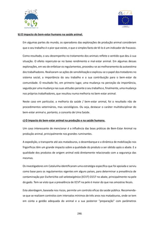 246
b) O impacto do bem-estar humano na saúde animal.
Em algumas partes do mundo, os operadores das explorações de produção animal consideram
que o seu trabalho é o pior que existe, e que o simples facto de tê-lo é um indicador de fracasso.
Como resultado, o seu desempenho no tratamento dos animais reflete o sentido que deu à sua
situação. O efeito repercute-se no baixo rendimento e mal-estar animal. Em algumas dessas
explorações, em vez de enfatizar os regulamentos, procedeu-se ao melhoramento da autoestima
dos trabalhadores. Realizaram-se ações de sensibilização e explicou-se o papel dos tratadores no
sistema social, a importância do seu trabalho e a sua contribuição para o bem-estar da
comunidade. O resultado foi, em primeiro lugar, uma mudança na perceção da importância,
seguida por uma mudança nas suas atitudes perante o seu trabalho e, finalmente, uma mudança
nos próprios trabalhadores, que resultou numa melhoria no bem-estar animal.
Neste caso em particular, a melhoria da saúde / bem-estar animal, foi o resultado não de
procedimentos veterinários, mas sociológicos. Ou seja, destacar o caráter multidisciplinar do
bem-estar animal e, portanto, o conceito de Uma Saúde.
c) O Impacto do bem-estar animal na produção e na saúde humana.
Um caso interessante de mencionar é a influência das boas práticas de Bem-Estar Animal na
produção animal, principalmente nos grandes ruminantes.
A expedição, o transporte até aos matadouros, o desembarque e a dinâmica de mobilização nos
frigoríficos têm um grande impacto sobre a qualidade do produto a ser obtido após o abate. E a
qualidade dos produtos de origem animal está diretamente relacionado com a segurança das
mesmas.
Os investigadores em Catalunha identificaram uma estratégia específica que foi apoiada e serviu
como base para os regulamentos vigentes em alguns países, para determinar a prevalência de
contaminação por Escherichia coli velotoxigénica (ECVT) O157 no abate, principalmente na pele
do gado. Tem-se visto que a prevalência de ECVT na pele é maior do que nas amostras fecais.
Esta abordagem, baseada nos riscos, permite um controlo eficaz da saúde pública. Recomenda-
se que se realizem controlos com intervalos mínimos de três anos nos matadouros, onde se tem
em conta a gestão adequada do animal e a sua posterior "preparação" com parâmetros
 